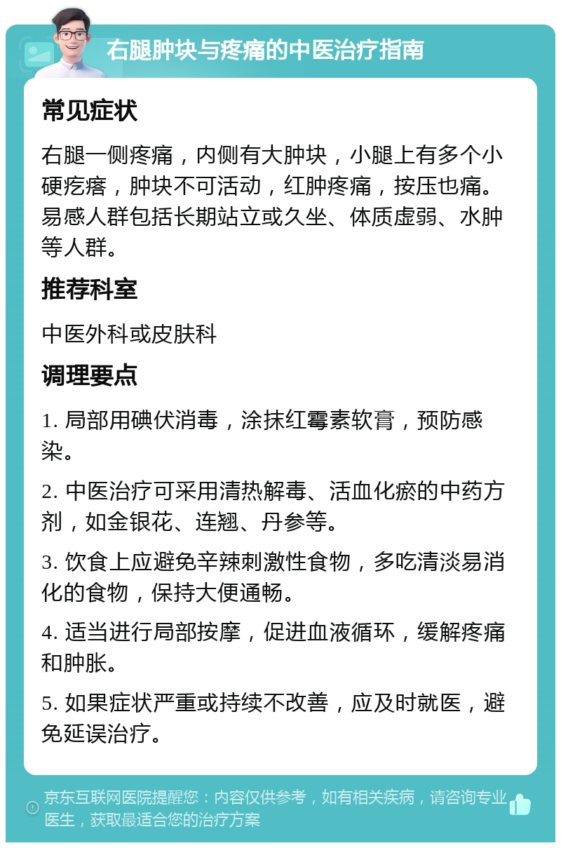 右腿肿块与疼痛的中医治疗指南 常见症状 右腿一侧疼痛，内侧有大肿块，小腿上有多个小硬疙瘩，肿块不可活动，红肿疼痛，按压也痛。易感人群包括长期站立或久坐、体质虚弱、水肿等人群。 推荐科室 中医外科或皮肤科 调理要点 1. 局部用碘伏消毒，涂抹红霉素软膏，预防感染。 2. 中医治疗可采用清热解毒、活血化瘀的中药方剂，如金银花、连翘、丹参等。 3. 饮食上应避免辛辣刺激性食物，多吃清淡易消化的食物，保持大便通畅。 4. 适当进行局部按摩，促进血液循环，缓解疼痛和肿胀。 5. 如果症状严重或持续不改善，应及时就医，避免延误治疗。