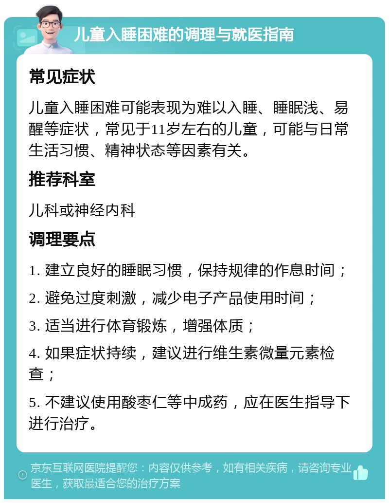 儿童入睡困难的调理与就医指南 常见症状 儿童入睡困难可能表现为难以入睡、睡眠浅、易醒等症状，常见于11岁左右的儿童，可能与日常生活习惯、精神状态等因素有关。 推荐科室 儿科或神经内科 调理要点 1. 建立良好的睡眠习惯，保持规律的作息时间； 2. 避免过度刺激，减少电子产品使用时间； 3. 适当进行体育锻炼，增强体质； 4. 如果症状持续，建议进行维生素微量元素检查； 5. 不建议使用酸枣仁等中成药，应在医生指导下进行治疗。