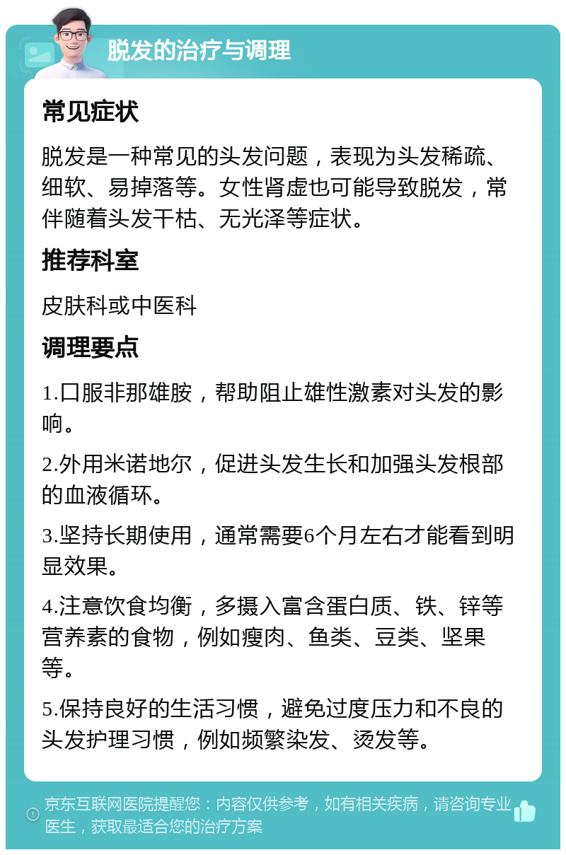 脱发的治疗与调理 常见症状 脱发是一种常见的头发问题，表现为头发稀疏、细软、易掉落等。女性肾虚也可能导致脱发，常伴随着头发干枯、无光泽等症状。 推荐科室 皮肤科或中医科 调理要点 1.口服非那雄胺，帮助阻止雄性激素对头发的影响。 2.外用米诺地尔，促进头发生长和加强头发根部的血液循环。 3.坚持长期使用，通常需要6个月左右才能看到明显效果。 4.注意饮食均衡，多摄入富含蛋白质、铁、锌等营养素的食物，例如瘦肉、鱼类、豆类、坚果等。 5.保持良好的生活习惯，避免过度压力和不良的头发护理习惯，例如频繁染发、烫发等。