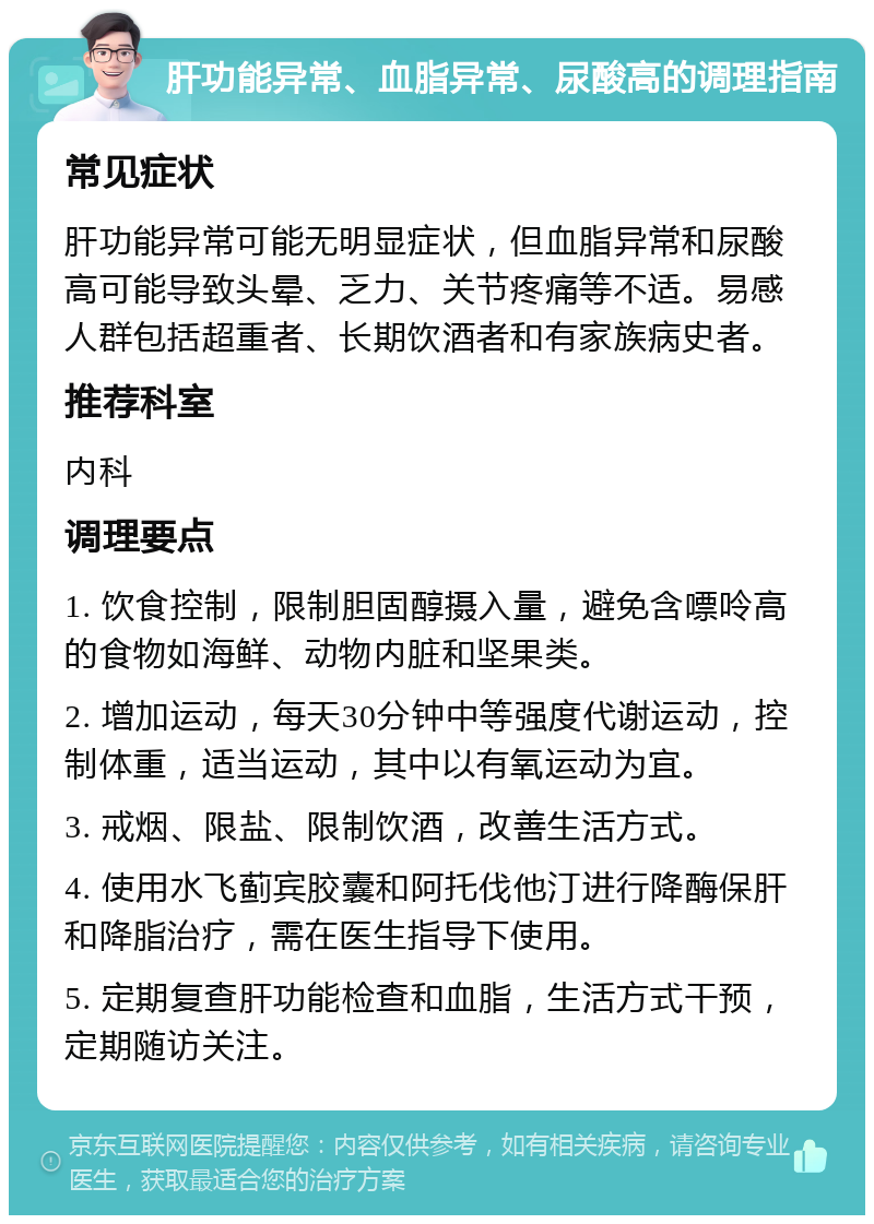 肝功能异常、血脂异常、尿酸高的调理指南 常见症状 肝功能异常可能无明显症状，但血脂异常和尿酸高可能导致头晕、乏力、关节疼痛等不适。易感人群包括超重者、长期饮酒者和有家族病史者。 推荐科室 内科 调理要点 1. 饮食控制，限制胆固醇摄入量，避免含嘌呤高的食物如海鲜、动物内脏和坚果类。 2. 增加运动，每天30分钟中等强度代谢运动，控制体重，适当运动，其中以有氧运动为宜。 3. 戒烟、限盐、限制饮酒，改善生活方式。 4. 使用水飞蓟宾胶囊和阿托伐他汀进行降酶保肝和降脂治疗，需在医生指导下使用。 5. 定期复查肝功能检查和血脂，生活方式干预，定期随访关注。