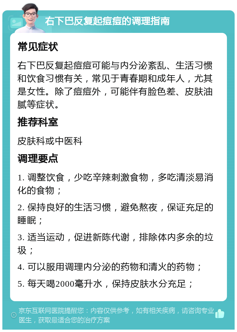 右下巴反复起痘痘的调理指南 常见症状 右下巴反复起痘痘可能与内分泌紊乱、生活习惯和饮食习惯有关，常见于青春期和成年人，尤其是女性。除了痘痘外，可能伴有脸色差、皮肤油腻等症状。 推荐科室 皮肤科或中医科 调理要点 1. 调整饮食，少吃辛辣刺激食物，多吃清淡易消化的食物； 2. 保持良好的生活习惯，避免熬夜，保证充足的睡眠； 3. 适当运动，促进新陈代谢，排除体内多余的垃圾； 4. 可以服用调理内分泌的药物和清火的药物； 5. 每天喝2000毫升水，保持皮肤水分充足；