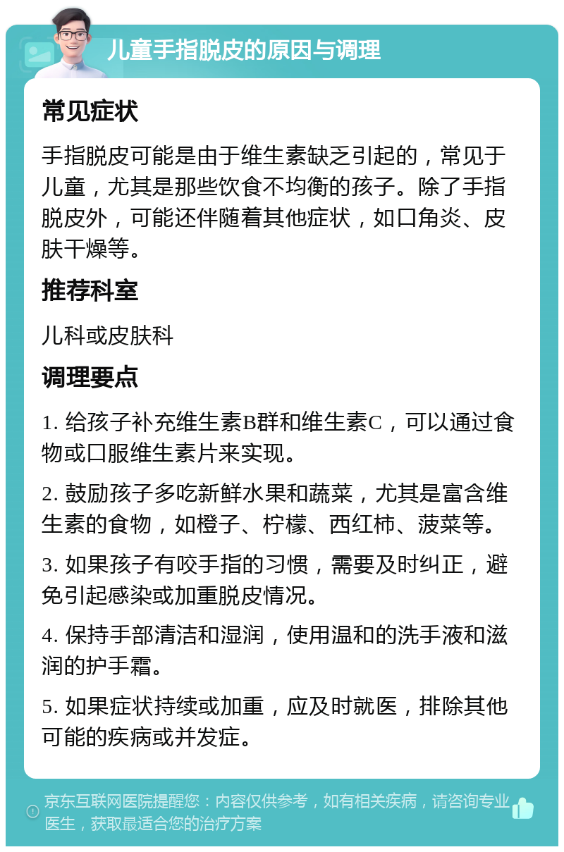 儿童手指脱皮的原因与调理 常见症状 手指脱皮可能是由于维生素缺乏引起的，常见于儿童，尤其是那些饮食不均衡的孩子。除了手指脱皮外，可能还伴随着其他症状，如口角炎、皮肤干燥等。 推荐科室 儿科或皮肤科 调理要点 1. 给孩子补充维生素B群和维生素C，可以通过食物或口服维生素片来实现。 2. 鼓励孩子多吃新鲜水果和蔬菜，尤其是富含维生素的食物，如橙子、柠檬、西红柿、菠菜等。 3. 如果孩子有咬手指的习惯，需要及时纠正，避免引起感染或加重脱皮情况。 4. 保持手部清洁和湿润，使用温和的洗手液和滋润的护手霜。 5. 如果症状持续或加重，应及时就医，排除其他可能的疾病或并发症。