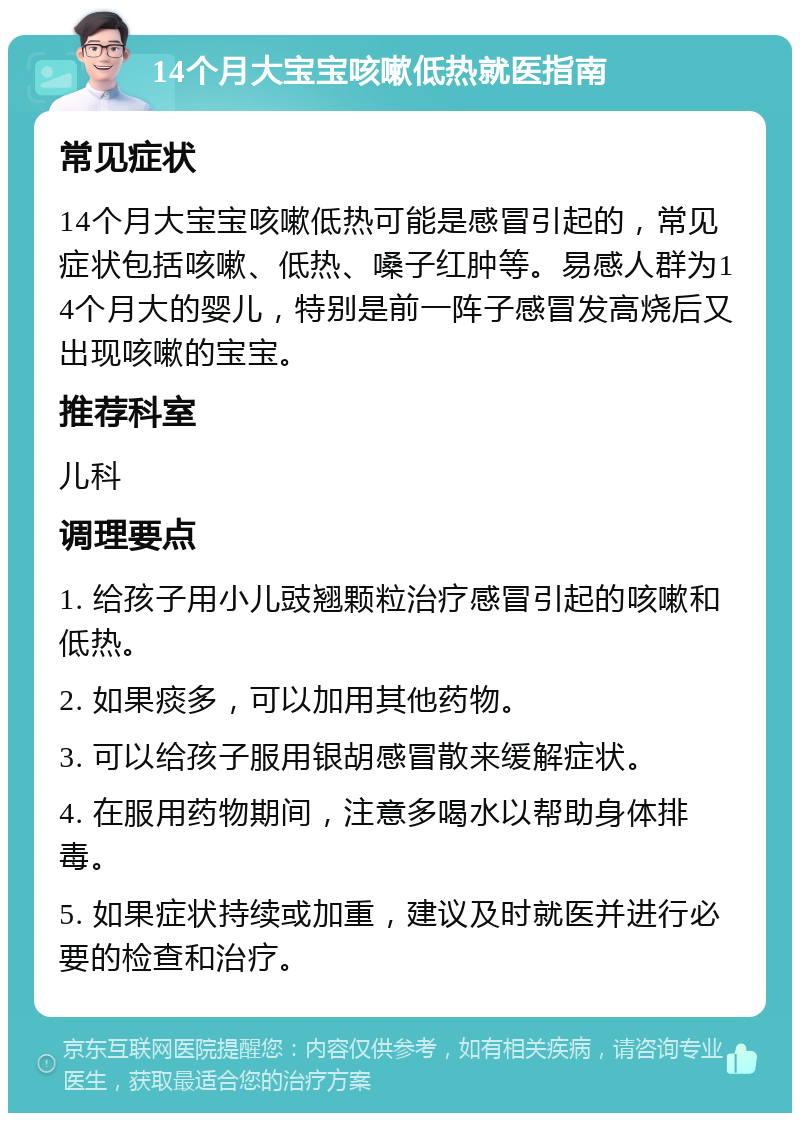 14个月大宝宝咳嗽低热就医指南 常见症状 14个月大宝宝咳嗽低热可能是感冒引起的，常见症状包括咳嗽、低热、嗓子红肿等。易感人群为14个月大的婴儿，特别是前一阵子感冒发高烧后又出现咳嗽的宝宝。 推荐科室 儿科 调理要点 1. 给孩子用小儿豉翘颗粒治疗感冒引起的咳嗽和低热。 2. 如果痰多，可以加用其他药物。 3. 可以给孩子服用银胡感冒散来缓解症状。 4. 在服用药物期间，注意多喝水以帮助身体排毒。 5. 如果症状持续或加重，建议及时就医并进行必要的检查和治疗。