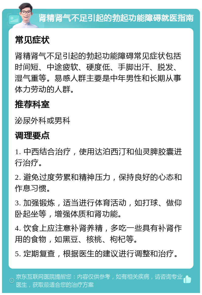 肾精肾气不足引起的勃起功能障碍就医指南 常见症状 肾精肾气不足引起的勃起功能障碍常见症状包括时间短、中途疲软、硬度低、手脚出汗、脱发、湿气重等。易感人群主要是中年男性和长期从事体力劳动的人群。 推荐科室 泌尿外科或男科 调理要点 1. 中西结合治疗，使用达泊西汀和仙灵脾胶囊进行治疗。 2. 避免过度劳累和精神压力，保持良好的心态和作息习惯。 3. 加强锻炼，适当进行体育活动，如打球、做仰卧起坐等，增强体质和肾功能。 4. 饮食上应注意补肾养精，多吃一些具有补肾作用的食物，如黑豆、核桃、枸杞等。 5. 定期复查，根据医生的建议进行调整和治疗。