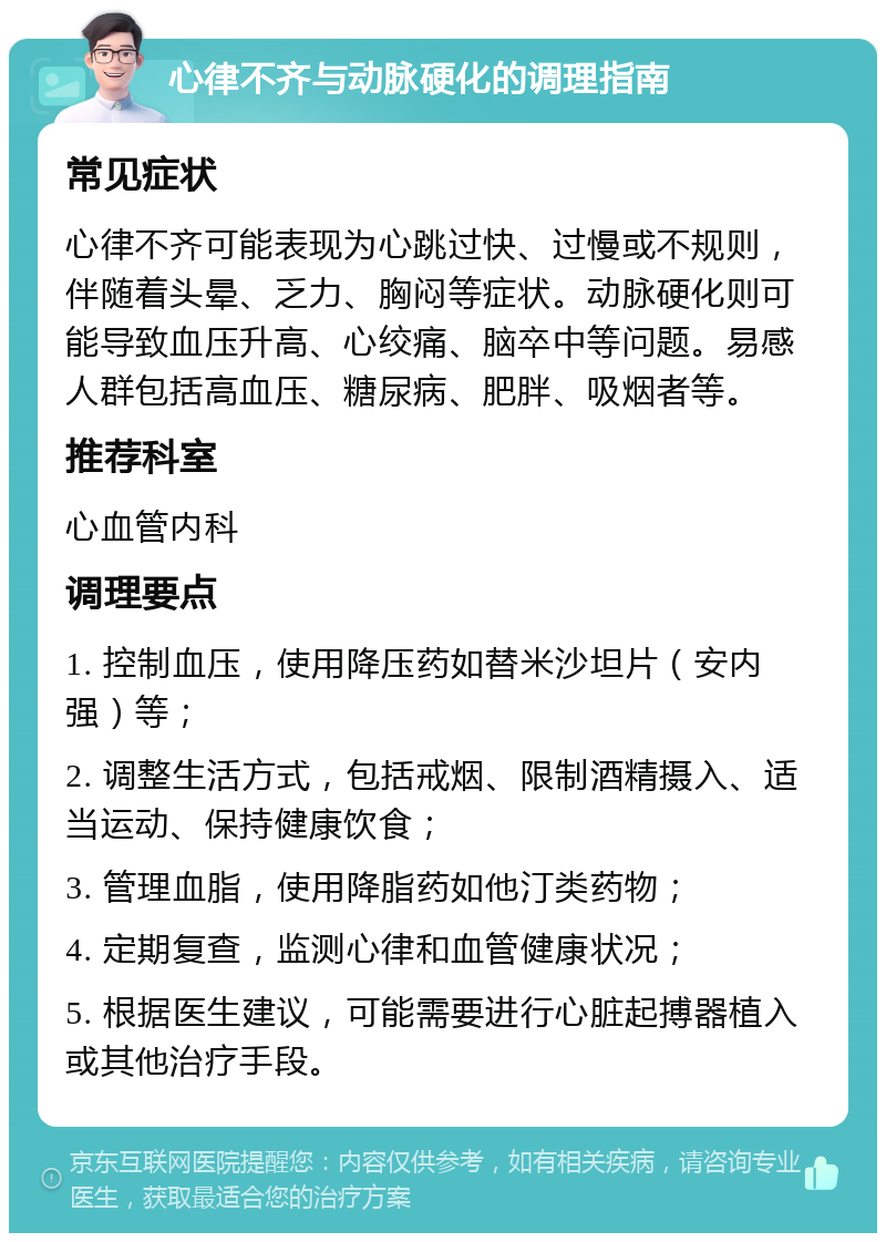 心律不齐与动脉硬化的调理指南 常见症状 心律不齐可能表现为心跳过快、过慢或不规则，伴随着头晕、乏力、胸闷等症状。动脉硬化则可能导致血压升高、心绞痛、脑卒中等问题。易感人群包括高血压、糖尿病、肥胖、吸烟者等。 推荐科室 心血管内科 调理要点 1. 控制血压，使用降压药如替米沙坦片（安内强）等； 2. 调整生活方式，包括戒烟、限制酒精摄入、适当运动、保持健康饮食； 3. 管理血脂，使用降脂药如他汀类药物； 4. 定期复查，监测心律和血管健康状况； 5. 根据医生建议，可能需要进行心脏起搏器植入或其他治疗手段。