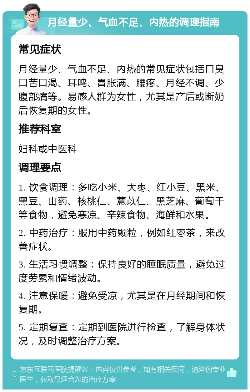 月经量少、气血不足、内热的调理指南 常见症状 月经量少、气血不足、内热的常见症状包括口臭口苦口渴、耳鸣、胃胀满、腰疼、月经不调、少腹部痛等。易感人群为女性，尤其是产后或断奶后恢复期的女性。 推荐科室 妇科或中医科 调理要点 1. 饮食调理：多吃小米、大枣、红小豆、黑米、黑豆、山药、核桃仁、薏苡仁、黑芝麻、葡萄干等食物，避免寒凉、辛辣食物、海鲜和水果。 2. 中药治疗：服用中药颗粒，例如红枣茶，来改善症状。 3. 生活习惯调整：保持良好的睡眠质量，避免过度劳累和情绪波动。 4. 注意保暖：避免受凉，尤其是在月经期间和恢复期。 5. 定期复查：定期到医院进行检查，了解身体状况，及时调整治疗方案。