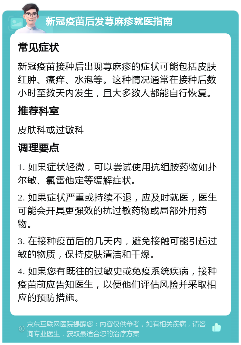 新冠疫苗后发荨麻疹就医指南 常见症状 新冠疫苗接种后出现荨麻疹的症状可能包括皮肤红肿、瘙痒、水泡等。这种情况通常在接种后数小时至数天内发生，且大多数人都能自行恢复。 推荐科室 皮肤科或过敏科 调理要点 1. 如果症状轻微，可以尝试使用抗组胺药物如扑尔敏、氯雷他定等缓解症状。 2. 如果症状严重或持续不退，应及时就医，医生可能会开具更强效的抗过敏药物或局部外用药物。 3. 在接种疫苗后的几天内，避免接触可能引起过敏的物质，保持皮肤清洁和干燥。 4. 如果您有既往的过敏史或免疫系统疾病，接种疫苗前应告知医生，以便他们评估风险并采取相应的预防措施。