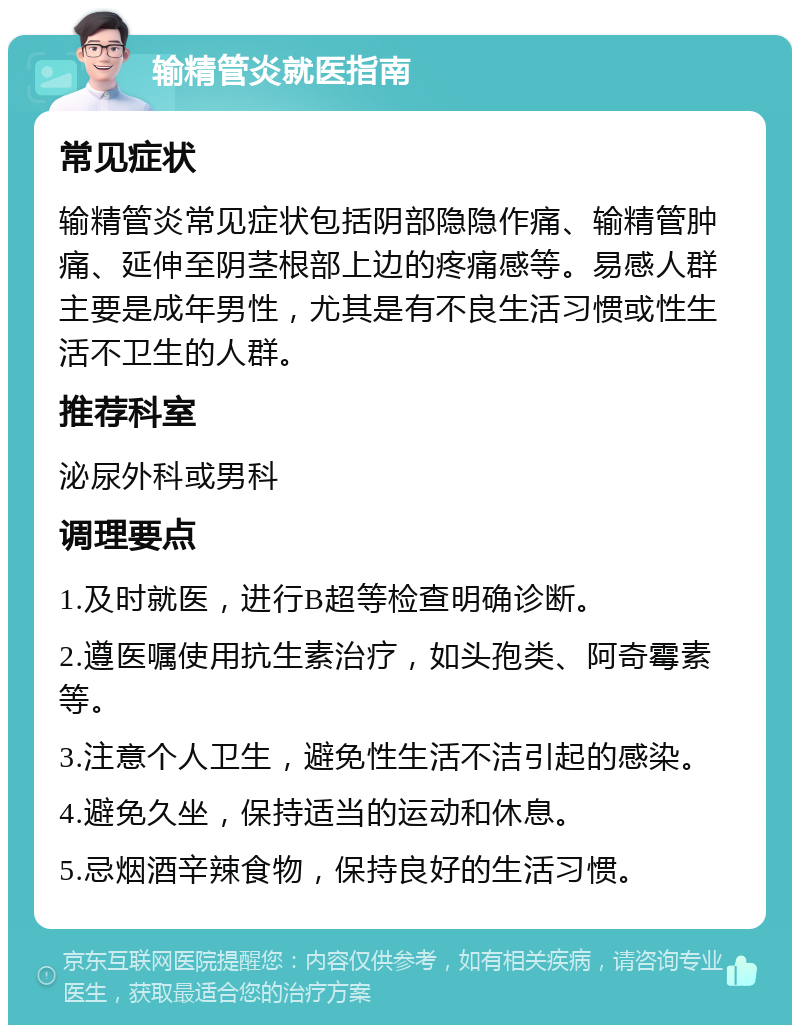 输精管炎就医指南 常见症状 输精管炎常见症状包括阴部隐隐作痛、输精管肿痛、延伸至阴茎根部上边的疼痛感等。易感人群主要是成年男性，尤其是有不良生活习惯或性生活不卫生的人群。 推荐科室 泌尿外科或男科 调理要点 1.及时就医，进行B超等检查明确诊断。 2.遵医嘱使用抗生素治疗，如头孢类、阿奇霉素等。 3.注意个人卫生，避免性生活不洁引起的感染。 4.避免久坐，保持适当的运动和休息。 5.忌烟酒辛辣食物，保持良好的生活习惯。