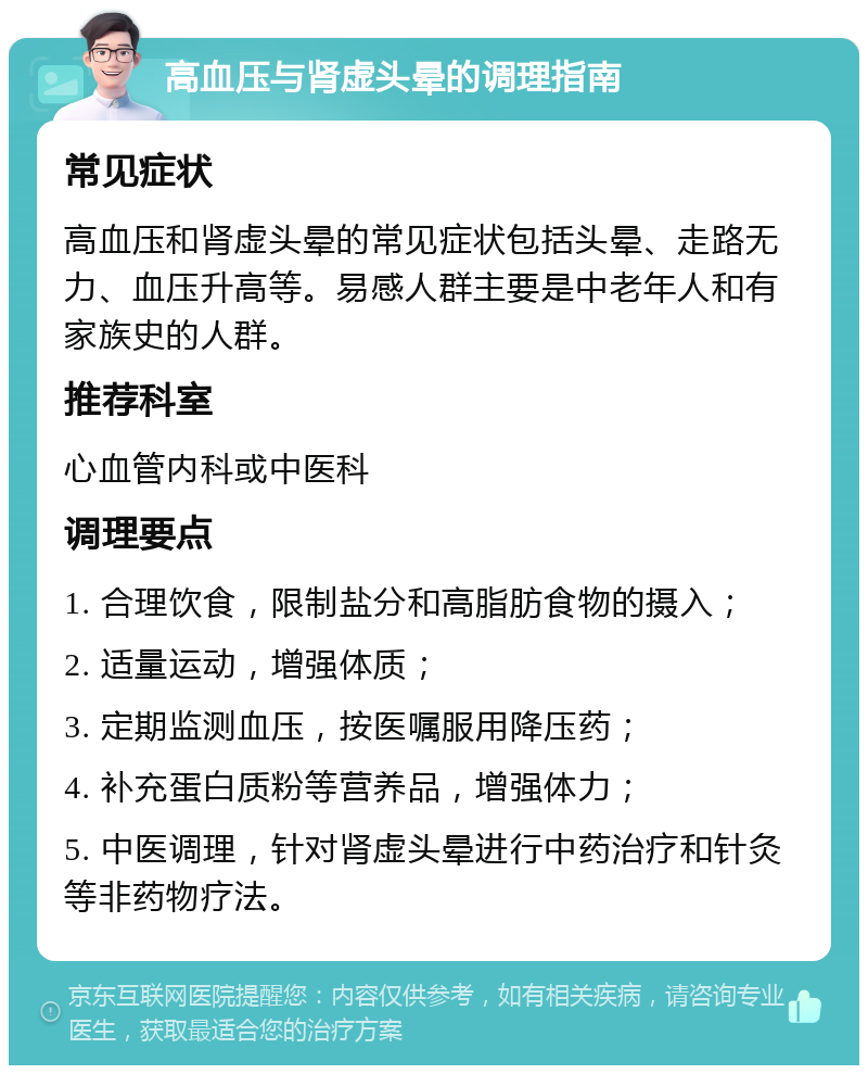 高血压与肾虚头晕的调理指南 常见症状 高血压和肾虚头晕的常见症状包括头晕、走路无力、血压升高等。易感人群主要是中老年人和有家族史的人群。 推荐科室 心血管内科或中医科 调理要点 1. 合理饮食，限制盐分和高脂肪食物的摄入； 2. 适量运动，增强体质； 3. 定期监测血压，按医嘱服用降压药； 4. 补充蛋白质粉等营养品，增强体力； 5. 中医调理，针对肾虚头晕进行中药治疗和针灸等非药物疗法。