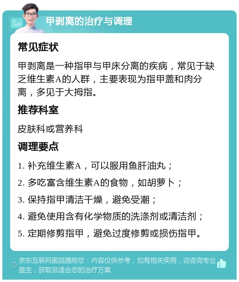 甲剥离的治疗与调理 常见症状 甲剥离是一种指甲与甲床分离的疾病，常见于缺乏维生素A的人群，主要表现为指甲盖和肉分离，多见于大拇指。 推荐科室 皮肤科或营养科 调理要点 1. 补充维生素A，可以服用鱼肝油丸； 2. 多吃富含维生素A的食物，如胡萝卜； 3. 保持指甲清洁干燥，避免受潮； 4. 避免使用含有化学物质的洗涤剂或清洁剂； 5. 定期修剪指甲，避免过度修剪或损伤指甲。