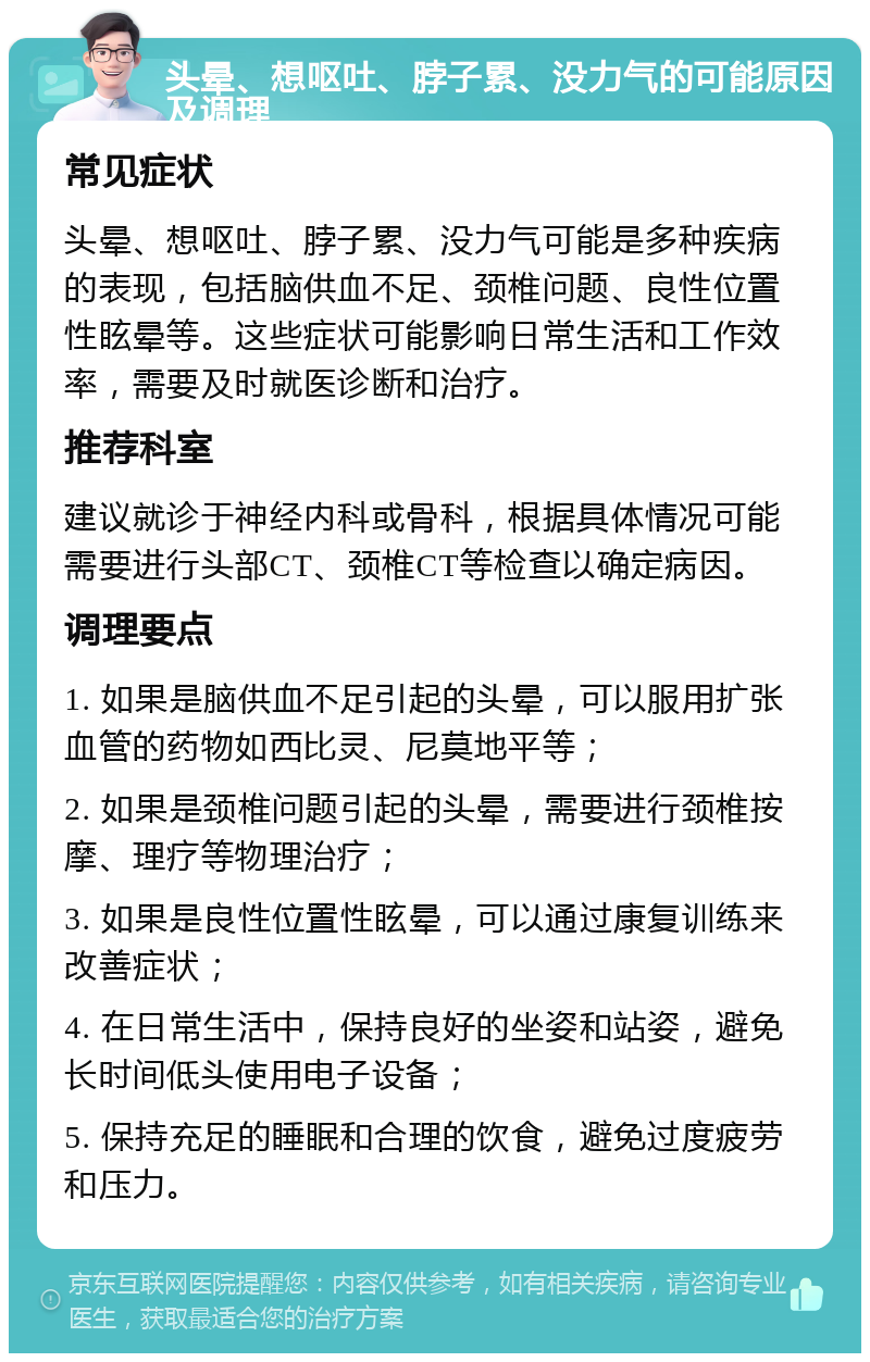 头晕、想呕吐、脖子累、没力气的可能原因及调理 常见症状 头晕、想呕吐、脖子累、没力气可能是多种疾病的表现，包括脑供血不足、颈椎问题、良性位置性眩晕等。这些症状可能影响日常生活和工作效率，需要及时就医诊断和治疗。 推荐科室 建议就诊于神经内科或骨科，根据具体情况可能需要进行头部CT、颈椎CT等检查以确定病因。 调理要点 1. 如果是脑供血不足引起的头晕，可以服用扩张血管的药物如西比灵、尼莫地平等； 2. 如果是颈椎问题引起的头晕，需要进行颈椎按摩、理疗等物理治疗； 3. 如果是良性位置性眩晕，可以通过康复训练来改善症状； 4. 在日常生活中，保持良好的坐姿和站姿，避免长时间低头使用电子设备； 5. 保持充足的睡眠和合理的饮食，避免过度疲劳和压力。