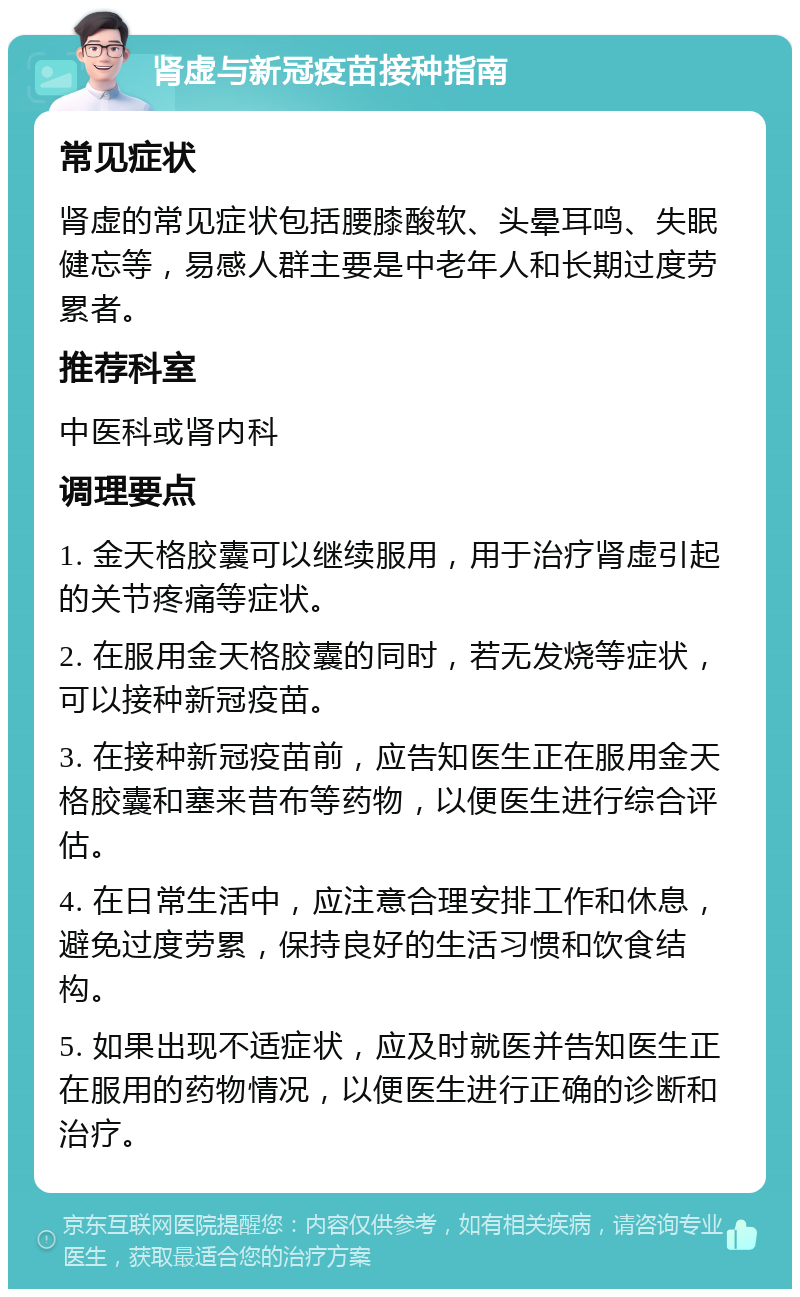 肾虚与新冠疫苗接种指南 常见症状 肾虚的常见症状包括腰膝酸软、头晕耳鸣、失眠健忘等，易感人群主要是中老年人和长期过度劳累者。 推荐科室 中医科或肾内科 调理要点 1. 金天格胶囊可以继续服用，用于治疗肾虚引起的关节疼痛等症状。 2. 在服用金天格胶囊的同时，若无发烧等症状，可以接种新冠疫苗。 3. 在接种新冠疫苗前，应告知医生正在服用金天格胶囊和塞来昔布等药物，以便医生进行综合评估。 4. 在日常生活中，应注意合理安排工作和休息，避免过度劳累，保持良好的生活习惯和饮食结构。 5. 如果出现不适症状，应及时就医并告知医生正在服用的药物情况，以便医生进行正确的诊断和治疗。