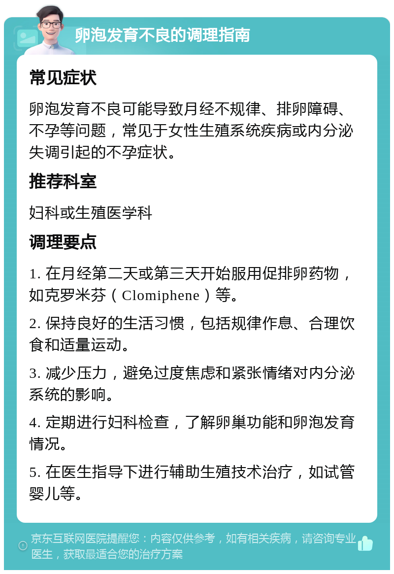 卵泡发育不良的调理指南 常见症状 卵泡发育不良可能导致月经不规律、排卵障碍、不孕等问题，常见于女性生殖系统疾病或内分泌失调引起的不孕症状。 推荐科室 妇科或生殖医学科 调理要点 1. 在月经第二天或第三天开始服用促排卵药物，如克罗米芬（Clomiphene）等。 2. 保持良好的生活习惯，包括规律作息、合理饮食和适量运动。 3. 减少压力，避免过度焦虑和紧张情绪对内分泌系统的影响。 4. 定期进行妇科检查，了解卵巢功能和卵泡发育情况。 5. 在医生指导下进行辅助生殖技术治疗，如试管婴儿等。