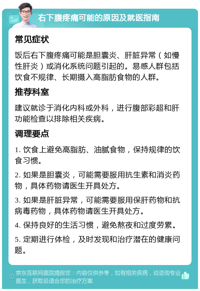 右下腹疼痛可能的原因及就医指南 常见症状 饭后右下腹疼痛可能是胆囊炎、肝脏异常（如慢性肝炎）或消化系统问题引起的。易感人群包括饮食不规律、长期摄入高脂肪食物的人群。 推荐科室 建议就诊于消化内科或外科，进行腹部彩超和肝功能检查以排除相关疾病。 调理要点 1. 饮食上避免高脂肪、油腻食物，保持规律的饮食习惯。 2. 如果是胆囊炎，可能需要服用抗生素和消炎药物，具体药物请医生开具处方。 3. 如果是肝脏异常，可能需要服用保肝药物和抗病毒药物，具体药物请医生开具处方。 4. 保持良好的生活习惯，避免熬夜和过度劳累。 5. 定期进行体检，及时发现和治疗潜在的健康问题。