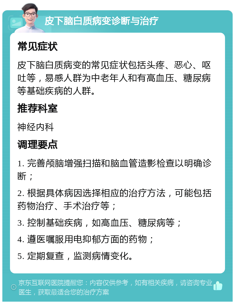 皮下脑白质病变诊断与治疗 常见症状 皮下脑白质病变的常见症状包括头疼、恶心、呕吐等，易感人群为中老年人和有高血压、糖尿病等基础疾病的人群。 推荐科室 神经内科 调理要点 1. 完善颅脑增强扫描和脑血管造影检查以明确诊断； 2. 根据具体病因选择相应的治疗方法，可能包括药物治疗、手术治疗等； 3. 控制基础疾病，如高血压、糖尿病等； 4. 遵医嘱服用电抑郁方面的药物； 5. 定期复查，监测病情变化。