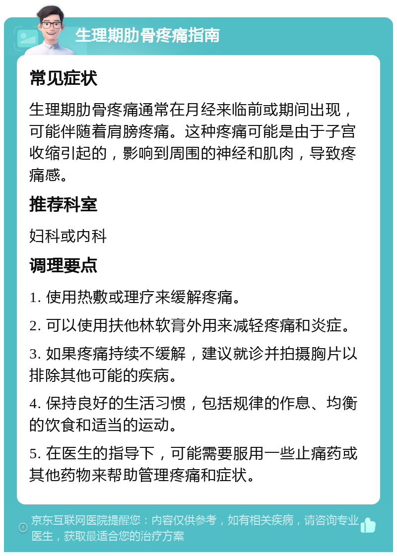 生理期肋骨疼痛指南 常见症状 生理期肋骨疼痛通常在月经来临前或期间出现，可能伴随着肩膀疼痛。这种疼痛可能是由于子宫收缩引起的，影响到周围的神经和肌肉，导致疼痛感。 推荐科室 妇科或内科 调理要点 1. 使用热敷或理疗来缓解疼痛。 2. 可以使用扶他林软膏外用来减轻疼痛和炎症。 3. 如果疼痛持续不缓解，建议就诊并拍摄胸片以排除其他可能的疾病。 4. 保持良好的生活习惯，包括规律的作息、均衡的饮食和适当的运动。 5. 在医生的指导下，可能需要服用一些止痛药或其他药物来帮助管理疼痛和症状。