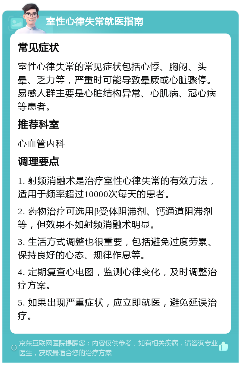 室性心律失常就医指南 常见症状 室性心律失常的常见症状包括心悸、胸闷、头晕、乏力等，严重时可能导致晕厥或心脏骤停。易感人群主要是心脏结构异常、心肌病、冠心病等患者。 推荐科室 心血管内科 调理要点 1. 射频消融术是治疗室性心律失常的有效方法，适用于频率超过10000次每天的患者。 2. 药物治疗可选用β受体阻滞剂、钙通道阻滞剂等，但效果不如射频消融术明显。 3. 生活方式调整也很重要，包括避免过度劳累、保持良好的心态、规律作息等。 4. 定期复查心电图，监测心律变化，及时调整治疗方案。 5. 如果出现严重症状，应立即就医，避免延误治疗。