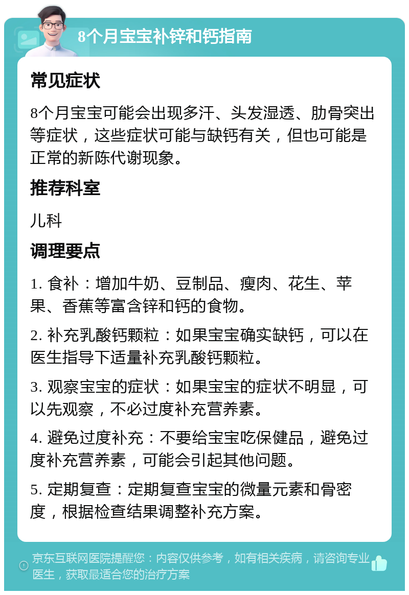 8个月宝宝补锌和钙指南 常见症状 8个月宝宝可能会出现多汗、头发湿透、肋骨突出等症状，这些症状可能与缺钙有关，但也可能是正常的新陈代谢现象。 推荐科室 儿科 调理要点 1. 食补：增加牛奶、豆制品、瘦肉、花生、苹果、香蕉等富含锌和钙的食物。 2. 补充乳酸钙颗粒：如果宝宝确实缺钙，可以在医生指导下适量补充乳酸钙颗粒。 3. 观察宝宝的症状：如果宝宝的症状不明显，可以先观察，不必过度补充营养素。 4. 避免过度补充：不要给宝宝吃保健品，避免过度补充营养素，可能会引起其他问题。 5. 定期复查：定期复查宝宝的微量元素和骨密度，根据检查结果调整补充方案。