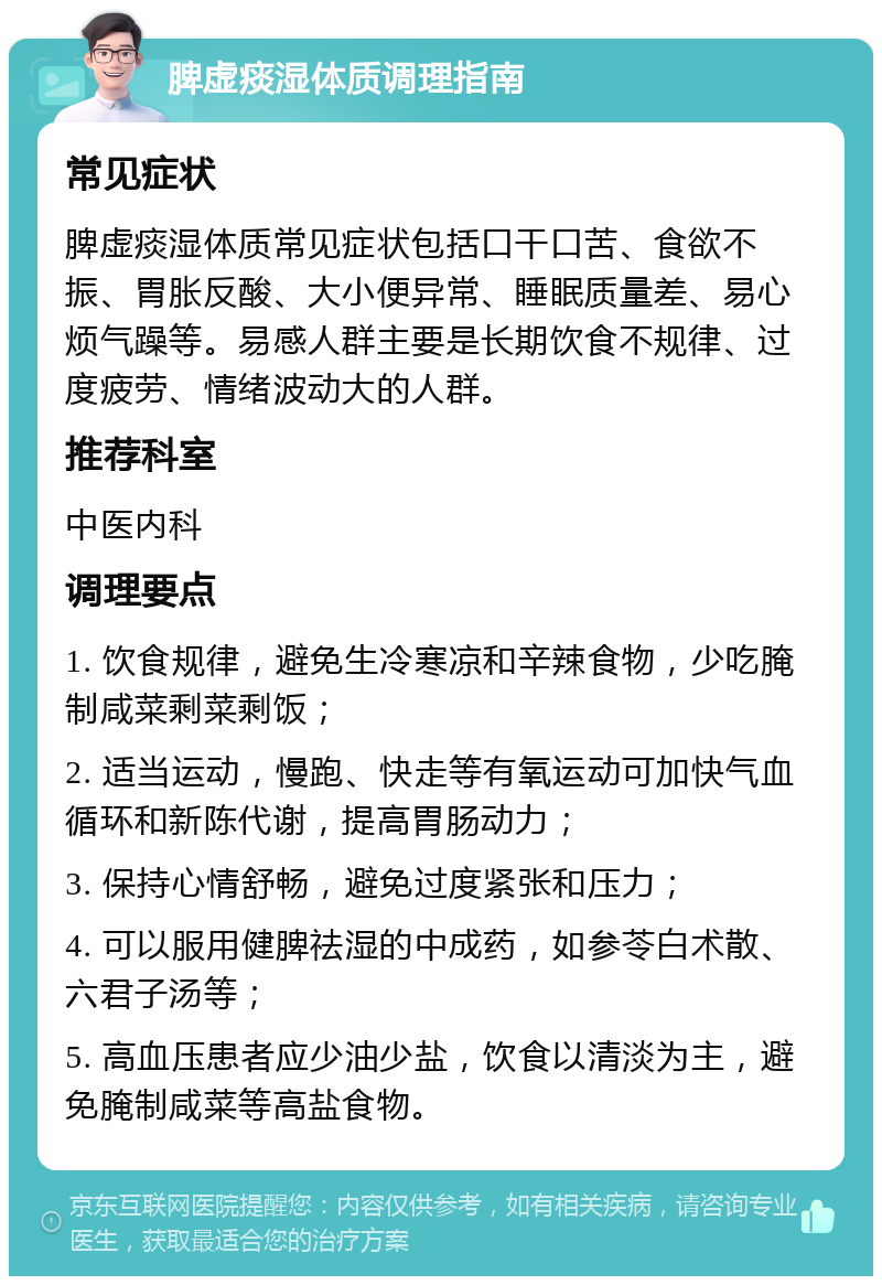 脾虚痰湿体质调理指南 常见症状 脾虚痰湿体质常见症状包括口干口苦、食欲不振、胃胀反酸、大小便异常、睡眠质量差、易心烦气躁等。易感人群主要是长期饮食不规律、过度疲劳、情绪波动大的人群。 推荐科室 中医内科 调理要点 1. 饮食规律，避免生冷寒凉和辛辣食物，少吃腌制咸菜剩菜剩饭； 2. 适当运动，慢跑、快走等有氧运动可加快气血循环和新陈代谢，提高胃肠动力； 3. 保持心情舒畅，避免过度紧张和压力； 4. 可以服用健脾祛湿的中成药，如参苓白术散、六君子汤等； 5. 高血压患者应少油少盐，饮食以清淡为主，避免腌制咸菜等高盐食物。