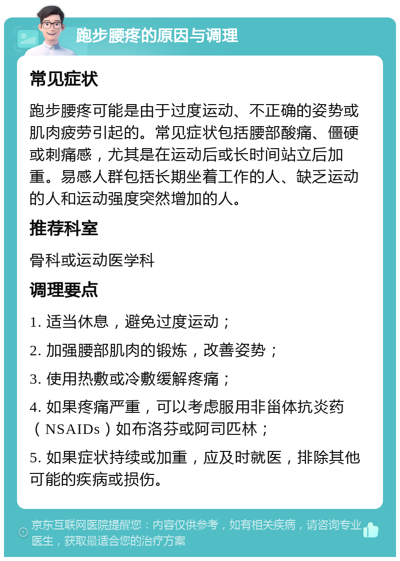 跑步腰疼的原因与调理 常见症状 跑步腰疼可能是由于过度运动、不正确的姿势或肌肉疲劳引起的。常见症状包括腰部酸痛、僵硬或刺痛感，尤其是在运动后或长时间站立后加重。易感人群包括长期坐着工作的人、缺乏运动的人和运动强度突然增加的人。 推荐科室 骨科或运动医学科 调理要点 1. 适当休息，避免过度运动； 2. 加强腰部肌肉的锻炼，改善姿势； 3. 使用热敷或冷敷缓解疼痛； 4. 如果疼痛严重，可以考虑服用非甾体抗炎药（NSAIDs）如布洛芬或阿司匹林； 5. 如果症状持续或加重，应及时就医，排除其他可能的疾病或损伤。