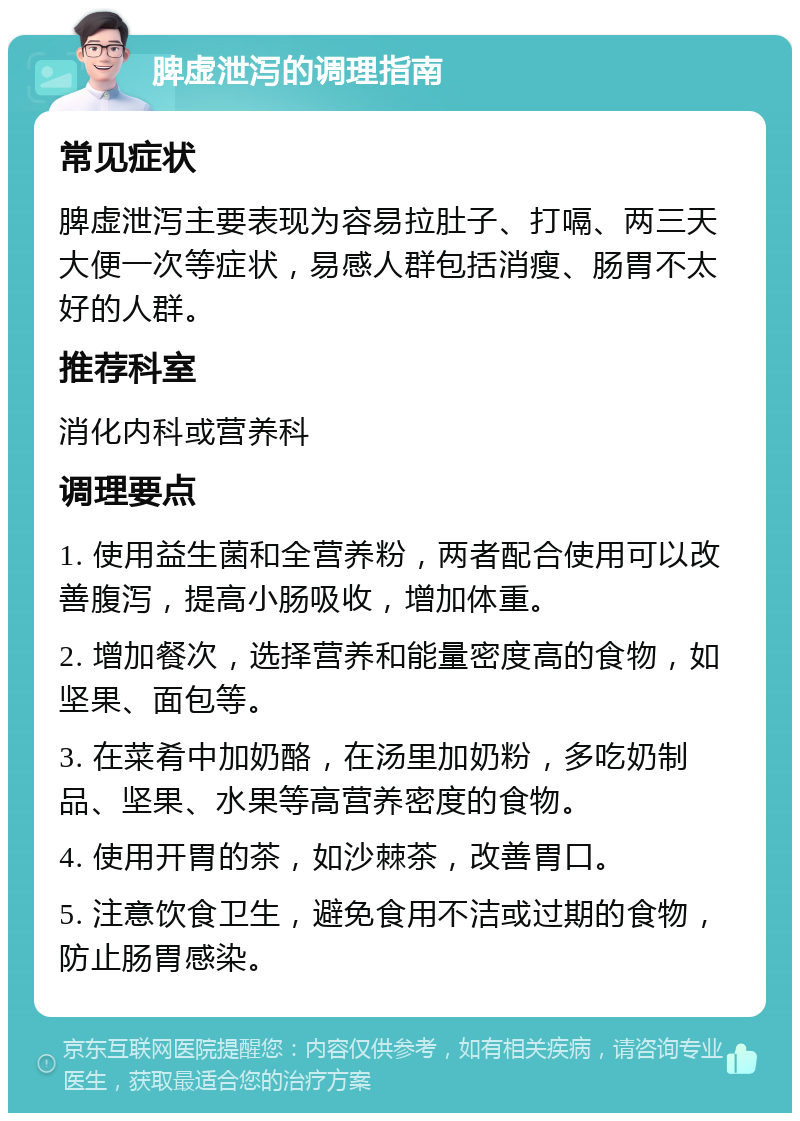 脾虚泄泻的调理指南 常见症状 脾虚泄泻主要表现为容易拉肚子、打嗝、两三天大便一次等症状，易感人群包括消瘦、肠胃不太好的人群。 推荐科室 消化内科或营养科 调理要点 1. 使用益生菌和全营养粉，两者配合使用可以改善腹泻，提高小肠吸收，增加体重。 2. 增加餐次，选择营养和能量密度高的食物，如坚果、面包等。 3. 在菜肴中加奶酪，在汤里加奶粉，多吃奶制品、坚果、水果等高营养密度的食物。 4. 使用开胃的茶，如沙棘茶，改善胃口。 5. 注意饮食卫生，避免食用不洁或过期的食物，防止肠胃感染。