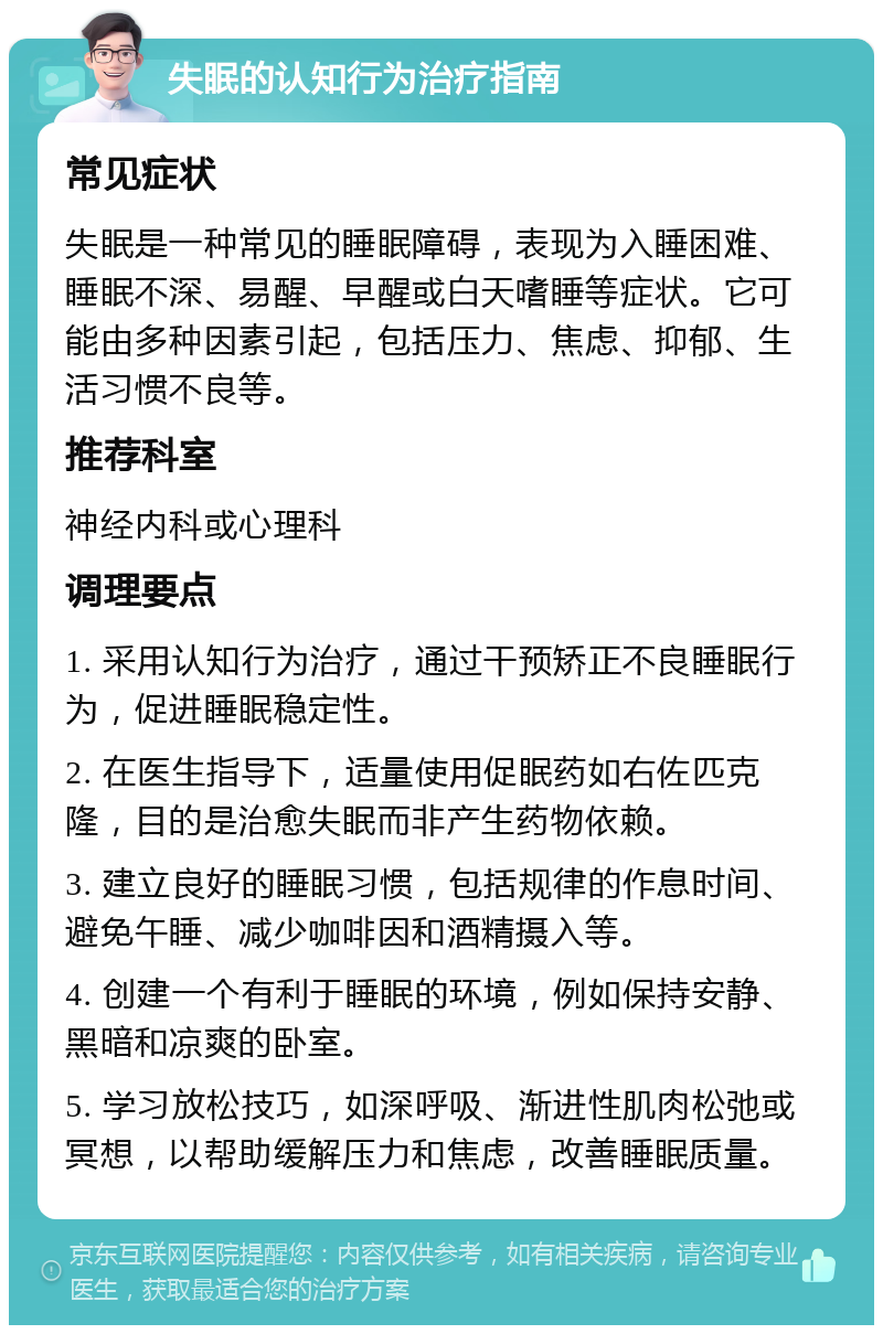 失眠的认知行为治疗指南 常见症状 失眠是一种常见的睡眠障碍，表现为入睡困难、睡眠不深、易醒、早醒或白天嗜睡等症状。它可能由多种因素引起，包括压力、焦虑、抑郁、生活习惯不良等。 推荐科室 神经内科或心理科 调理要点 1. 采用认知行为治疗，通过干预矫正不良睡眠行为，促进睡眠稳定性。 2. 在医生指导下，适量使用促眠药如右佐匹克隆，目的是治愈失眠而非产生药物依赖。 3. 建立良好的睡眠习惯，包括规律的作息时间、避免午睡、减少咖啡因和酒精摄入等。 4. 创建一个有利于睡眠的环境，例如保持安静、黑暗和凉爽的卧室。 5. 学习放松技巧，如深呼吸、渐进性肌肉松弛或冥想，以帮助缓解压力和焦虑，改善睡眠质量。