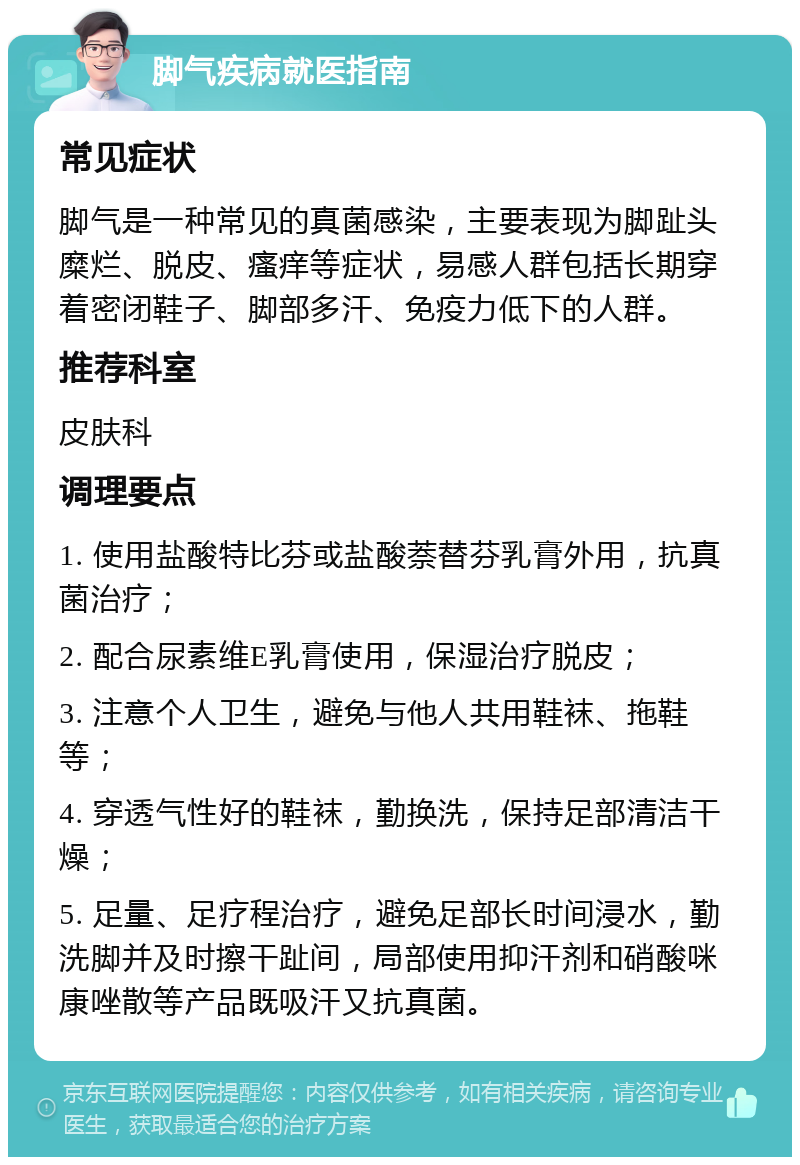 脚气疾病就医指南 常见症状 脚气是一种常见的真菌感染，主要表现为脚趾头糜烂、脱皮、瘙痒等症状，易感人群包括长期穿着密闭鞋子、脚部多汗、免疫力低下的人群。 推荐科室 皮肤科 调理要点 1. 使用盐酸特比芬或盐酸萘替芬乳膏外用，抗真菌治疗； 2. 配合尿素维E乳膏使用，保湿治疗脱皮； 3. 注意个人卫生，避免与他人共用鞋袜、拖鞋等； 4. 穿透气性好的鞋袜，勤换洗，保持足部清洁干燥； 5. 足量、足疗程治疗，避免足部长时间浸水，勤洗脚并及时擦干趾间，局部使用抑汗剂和硝酸咪康唑散等产品既吸汗又抗真菌。