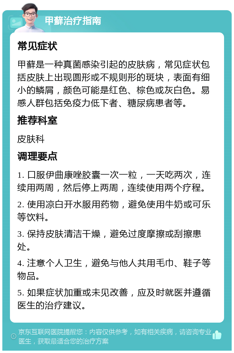 甲藓治疗指南 常见症状 甲藓是一种真菌感染引起的皮肤病，常见症状包括皮肤上出现圆形或不规则形的斑块，表面有细小的鳞屑，颜色可能是红色、棕色或灰白色。易感人群包括免疫力低下者、糖尿病患者等。 推荐科室 皮肤科 调理要点 1. 口服伊曲康唑胶囊一次一粒，一天吃两次，连续用两周，然后停上两周，连续使用两个疗程。 2. 使用凉白开水服用药物，避免使用牛奶或可乐等饮料。 3. 保持皮肤清洁干燥，避免过度摩擦或刮擦患处。 4. 注意个人卫生，避免与他人共用毛巾、鞋子等物品。 5. 如果症状加重或未见改善，应及时就医并遵循医生的治疗建议。