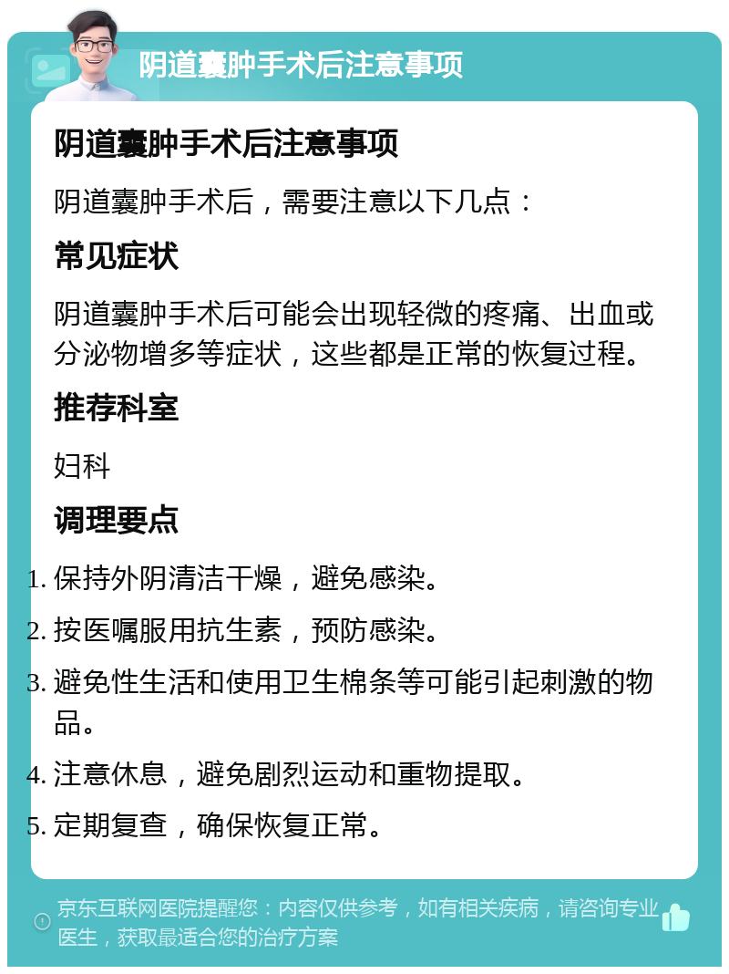 阴道囊肿手术后注意事项 阴道囊肿手术后注意事项 阴道囊肿手术后，需要注意以下几点： 常见症状 阴道囊肿手术后可能会出现轻微的疼痛、出血或分泌物增多等症状，这些都是正常的恢复过程。 推荐科室 妇科 调理要点 保持外阴清洁干燥，避免感染。 按医嘱服用抗生素，预防感染。 避免性生活和使用卫生棉条等可能引起刺激的物品。 注意休息，避免剧烈运动和重物提取。 定期复查，确保恢复正常。