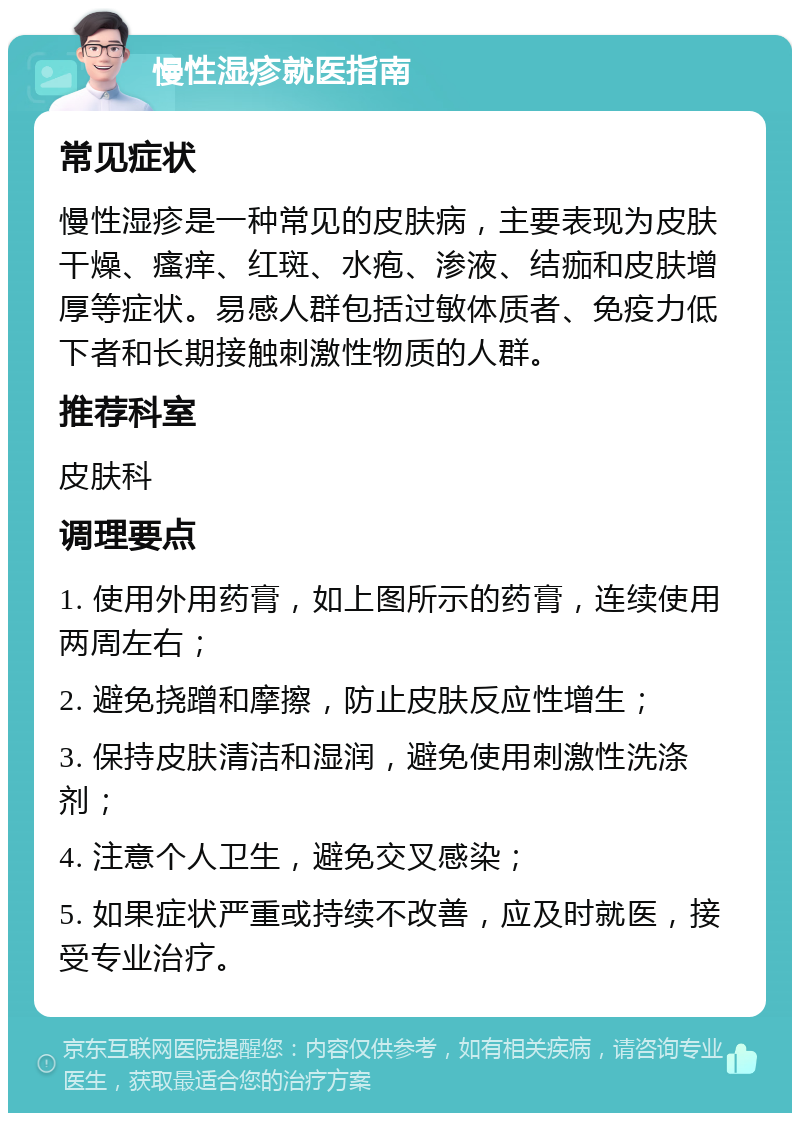 慢性湿疹就医指南 常见症状 慢性湿疹是一种常见的皮肤病，主要表现为皮肤干燥、瘙痒、红斑、水疱、渗液、结痂和皮肤增厚等症状。易感人群包括过敏体质者、免疫力低下者和长期接触刺激性物质的人群。 推荐科室 皮肤科 调理要点 1. 使用外用药膏，如上图所示的药膏，连续使用两周左右； 2. 避免挠蹭和摩擦，防止皮肤反应性增生； 3. 保持皮肤清洁和湿润，避免使用刺激性洗涤剂； 4. 注意个人卫生，避免交叉感染； 5. 如果症状严重或持续不改善，应及时就医，接受专业治疗。