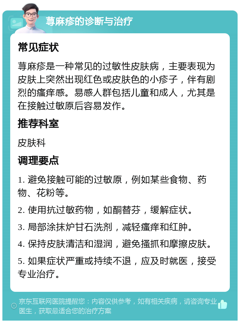 荨麻疹的诊断与治疗 常见症状 荨麻疹是一种常见的过敏性皮肤病，主要表现为皮肤上突然出现红色或皮肤色的小疹子，伴有剧烈的瘙痒感。易感人群包括儿童和成人，尤其是在接触过敏原后容易发作。 推荐科室 皮肤科 调理要点 1. 避免接触可能的过敏原，例如某些食物、药物、花粉等。 2. 使用抗过敏药物，如酮替芬，缓解症状。 3. 局部涂抹炉甘石洗剂，减轻瘙痒和红肿。 4. 保持皮肤清洁和湿润，避免搔抓和摩擦皮肤。 5. 如果症状严重或持续不退，应及时就医，接受专业治疗。