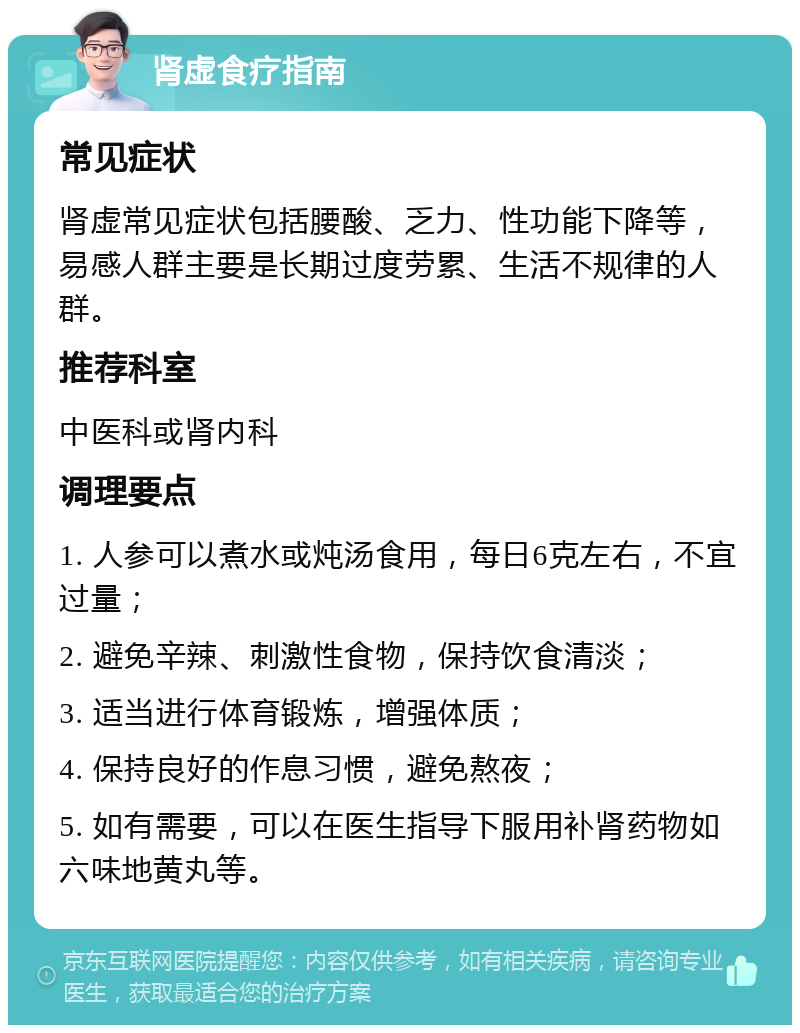 肾虚食疗指南 常见症状 肾虚常见症状包括腰酸、乏力、性功能下降等，易感人群主要是长期过度劳累、生活不规律的人群。 推荐科室 中医科或肾内科 调理要点 1. 人参可以煮水或炖汤食用，每日6克左右，不宜过量； 2. 避免辛辣、刺激性食物，保持饮食清淡； 3. 适当进行体育锻炼，增强体质； 4. 保持良好的作息习惯，避免熬夜； 5. 如有需要，可以在医生指导下服用补肾药物如六味地黄丸等。