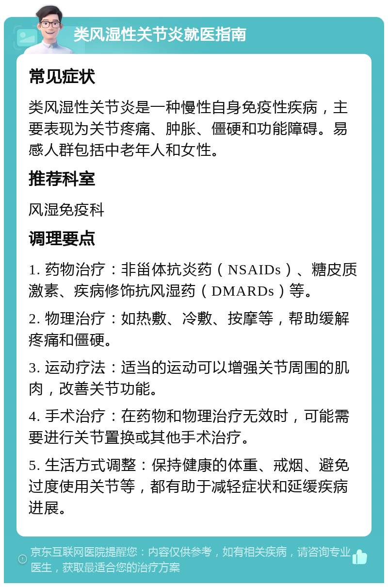 类风湿性关节炎就医指南 常见症状 类风湿性关节炎是一种慢性自身免疫性疾病，主要表现为关节疼痛、肿胀、僵硬和功能障碍。易感人群包括中老年人和女性。 推荐科室 风湿免疫科 调理要点 1. 药物治疗：非甾体抗炎药（NSAIDs）、糖皮质激素、疾病修饰抗风湿药（DMARDs）等。 2. 物理治疗：如热敷、冷敷、按摩等，帮助缓解疼痛和僵硬。 3. 运动疗法：适当的运动可以增强关节周围的肌肉，改善关节功能。 4. 手术治疗：在药物和物理治疗无效时，可能需要进行关节置换或其他手术治疗。 5. 生活方式调整：保持健康的体重、戒烟、避免过度使用关节等，都有助于减轻症状和延缓疾病进展。