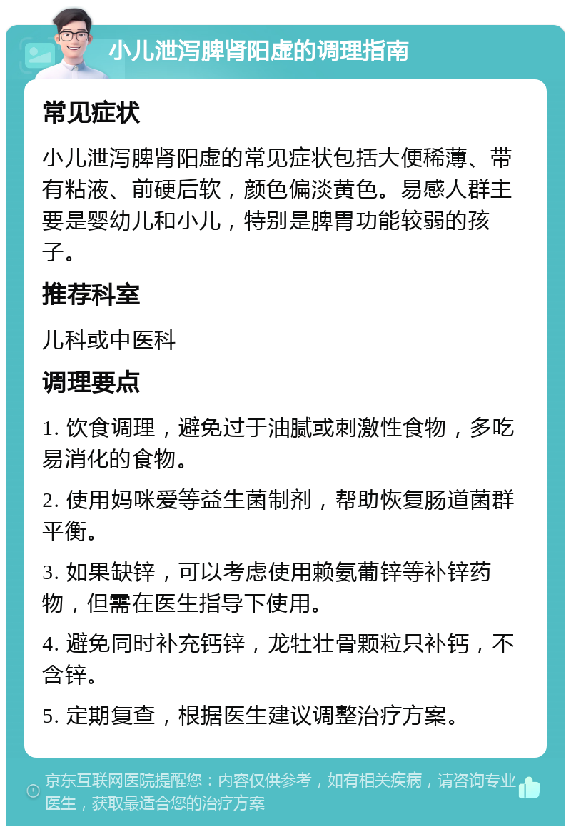 小儿泄泻脾肾阳虚的调理指南 常见症状 小儿泄泻脾肾阳虚的常见症状包括大便稀薄、带有粘液、前硬后软，颜色偏淡黄色。易感人群主要是婴幼儿和小儿，特别是脾胃功能较弱的孩子。 推荐科室 儿科或中医科 调理要点 1. 饮食调理，避免过于油腻或刺激性食物，多吃易消化的食物。 2. 使用妈咪爱等益生菌制剂，帮助恢复肠道菌群平衡。 3. 如果缺锌，可以考虑使用赖氨葡锌等补锌药物，但需在医生指导下使用。 4. 避免同时补充钙锌，龙牡壮骨颗粒只补钙，不含锌。 5. 定期复查，根据医生建议调整治疗方案。