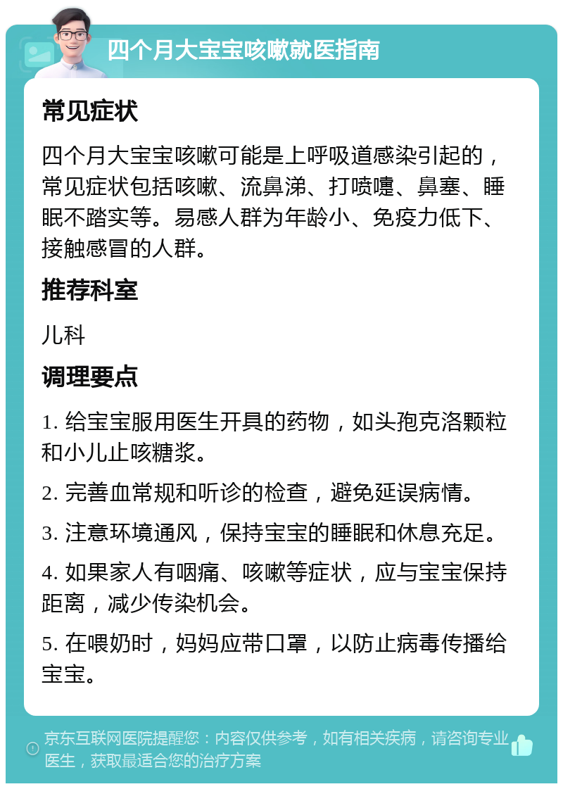 四个月大宝宝咳嗽就医指南 常见症状 四个月大宝宝咳嗽可能是上呼吸道感染引起的，常见症状包括咳嗽、流鼻涕、打喷嚏、鼻塞、睡眠不踏实等。易感人群为年龄小、免疫力低下、接触感冒的人群。 推荐科室 儿科 调理要点 1. 给宝宝服用医生开具的药物，如头孢克洛颗粒和小儿止咳糖浆。 2. 完善血常规和听诊的检查，避免延误病情。 3. 注意环境通风，保持宝宝的睡眠和休息充足。 4. 如果家人有咽痛、咳嗽等症状，应与宝宝保持距离，减少传染机会。 5. 在喂奶时，妈妈应带口罩，以防止病毒传播给宝宝。