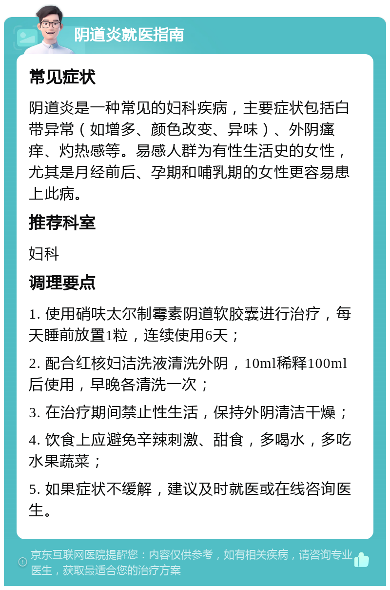 阴道炎就医指南 常见症状 阴道炎是一种常见的妇科疾病，主要症状包括白带异常（如增多、颜色改变、异味）、外阴瘙痒、灼热感等。易感人群为有性生活史的女性，尤其是月经前后、孕期和哺乳期的女性更容易患上此病。 推荐科室 妇科 调理要点 1. 使用硝呋太尔制霉素阴道软胶囊进行治疗，每天睡前放置1粒，连续使用6天； 2. 配合红核妇洁洗液清洗外阴，10ml稀释100ml后使用，早晚各清洗一次； 3. 在治疗期间禁止性生活，保持外阴清洁干燥； 4. 饮食上应避免辛辣刺激、甜食，多喝水，多吃水果蔬菜； 5. 如果症状不缓解，建议及时就医或在线咨询医生。