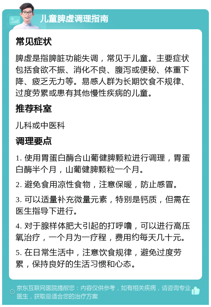 儿童脾虚调理指南 常见症状 脾虚是指脾脏功能失调，常见于儿童。主要症状包括食欲不振、消化不良、腹泻或便秘、体重下降、疲乏无力等。易感人群为长期饮食不规律、过度劳累或患有其他慢性疾病的儿童。 推荐科室 儿科或中医科 调理要点 1. 使用胃蛋白酶合山葡健脾颗粒进行调理，胃蛋白酶半个月，山葡健脾颗粒一个月。 2. 避免食用凉性食物，注意保暖，防止感冒。 3. 可以适量补充微量元素，特别是钙质，但需在医生指导下进行。 4. 对于腺样体肥大引起的打呼噜，可以进行高压氧治疗，一个月为一疗程，费用约每天几十元。 5. 在日常生活中，注意饮食规律，避免过度劳累，保持良好的生活习惯和心态。