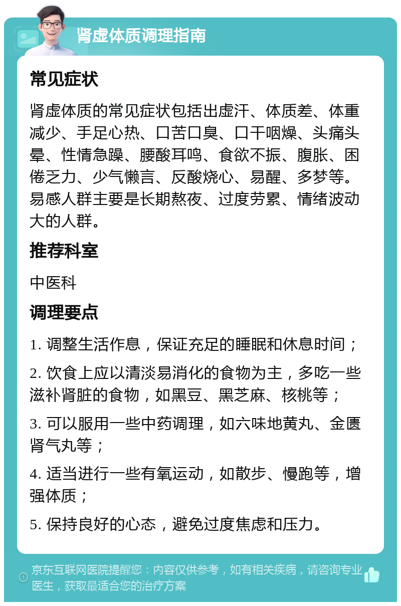 肾虚体质调理指南 常见症状 肾虚体质的常见症状包括出虚汗、体质差、体重减少、手足心热、口苦口臭、口干咽燥、头痛头晕、性情急躁、腰酸耳鸣、食欲不振、腹胀、困倦乏力、少气懒言、反酸烧心、易醒、多梦等。易感人群主要是长期熬夜、过度劳累、情绪波动大的人群。 推荐科室 中医科 调理要点 1. 调整生活作息，保证充足的睡眠和休息时间； 2. 饮食上应以清淡易消化的食物为主，多吃一些滋补肾脏的食物，如黑豆、黑芝麻、核桃等； 3. 可以服用一些中药调理，如六味地黄丸、金匮肾气丸等； 4. 适当进行一些有氧运动，如散步、慢跑等，增强体质； 5. 保持良好的心态，避免过度焦虑和压力。