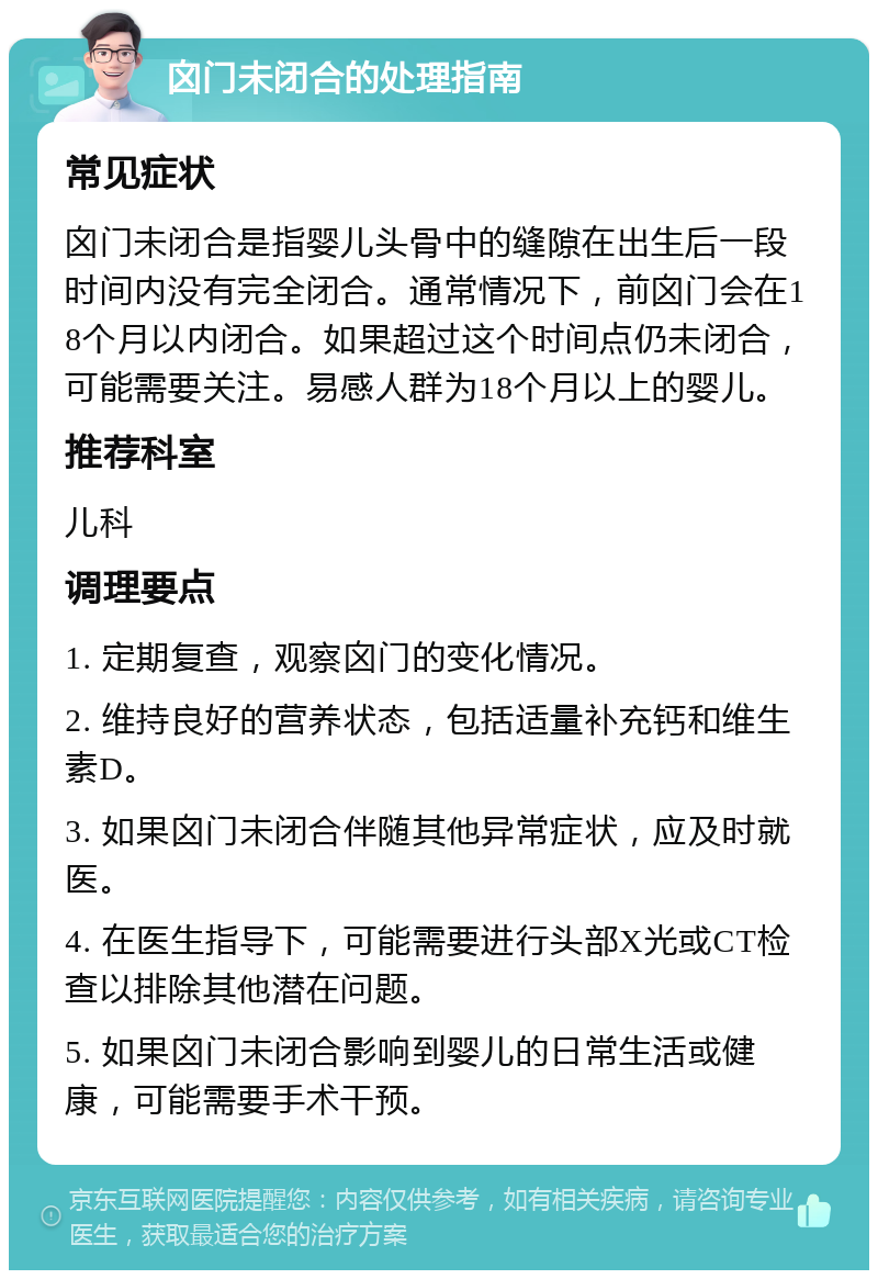 囟门未闭合的处理指南 常见症状 囟门未闭合是指婴儿头骨中的缝隙在出生后一段时间内没有完全闭合。通常情况下，前囟门会在18个月以内闭合。如果超过这个时间点仍未闭合，可能需要关注。易感人群为18个月以上的婴儿。 推荐科室 儿科 调理要点 1. 定期复查，观察囟门的变化情况。 2. 维持良好的营养状态，包括适量补充钙和维生素D。 3. 如果囟门未闭合伴随其他异常症状，应及时就医。 4. 在医生指导下，可能需要进行头部X光或CT检查以排除其他潜在问题。 5. 如果囟门未闭合影响到婴儿的日常生活或健康，可能需要手术干预。