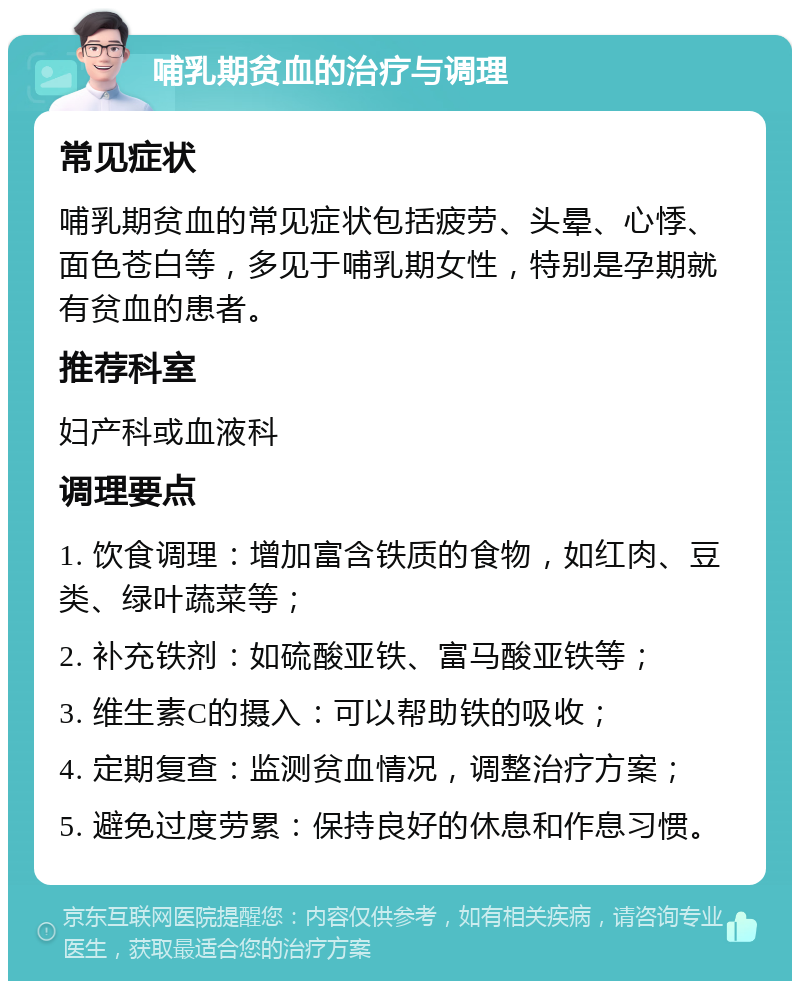 哺乳期贫血的治疗与调理 常见症状 哺乳期贫血的常见症状包括疲劳、头晕、心悸、面色苍白等，多见于哺乳期女性，特别是孕期就有贫血的患者。 推荐科室 妇产科或血液科 调理要点 1. 饮食调理：增加富含铁质的食物，如红肉、豆类、绿叶蔬菜等； 2. 补充铁剂：如硫酸亚铁、富马酸亚铁等； 3. 维生素C的摄入：可以帮助铁的吸收； 4. 定期复查：监测贫血情况，调整治疗方案； 5. 避免过度劳累：保持良好的休息和作息习惯。