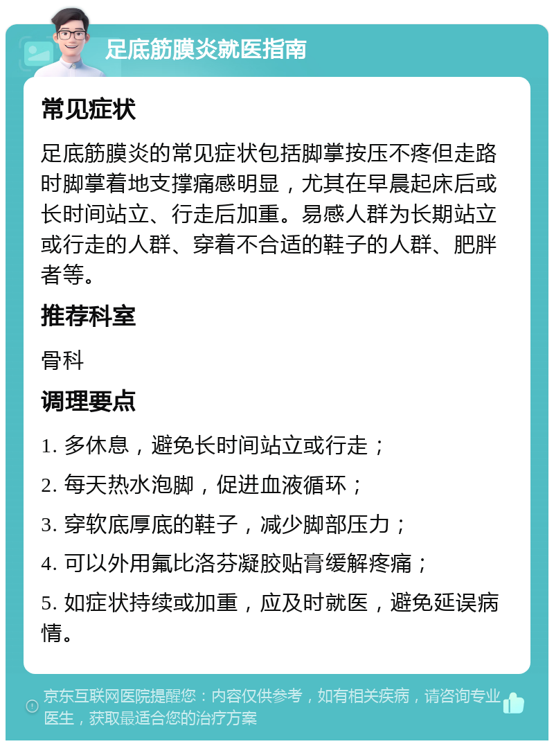 足底筋膜炎就医指南 常见症状 足底筋膜炎的常见症状包括脚掌按压不疼但走路时脚掌着地支撑痛感明显，尤其在早晨起床后或长时间站立、行走后加重。易感人群为长期站立或行走的人群、穿着不合适的鞋子的人群、肥胖者等。 推荐科室 骨科 调理要点 1. 多休息，避免长时间站立或行走； 2. 每天热水泡脚，促进血液循环； 3. 穿软底厚底的鞋子，减少脚部压力； 4. 可以外用氟比洛芬凝胶贴膏缓解疼痛； 5. 如症状持续或加重，应及时就医，避免延误病情。