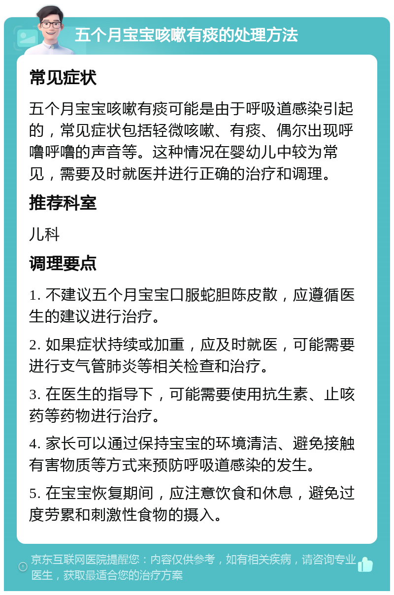 五个月宝宝咳嗽有痰的处理方法 常见症状 五个月宝宝咳嗽有痰可能是由于呼吸道感染引起的，常见症状包括轻微咳嗽、有痰、偶尔出现呼噜呼噜的声音等。这种情况在婴幼儿中较为常见，需要及时就医并进行正确的治疗和调理。 推荐科室 儿科 调理要点 1. 不建议五个月宝宝口服蛇胆陈皮散，应遵循医生的建议进行治疗。 2. 如果症状持续或加重，应及时就医，可能需要进行支气管肺炎等相关检查和治疗。 3. 在医生的指导下，可能需要使用抗生素、止咳药等药物进行治疗。 4. 家长可以通过保持宝宝的环境清洁、避免接触有害物质等方式来预防呼吸道感染的发生。 5. 在宝宝恢复期间，应注意饮食和休息，避免过度劳累和刺激性食物的摄入。