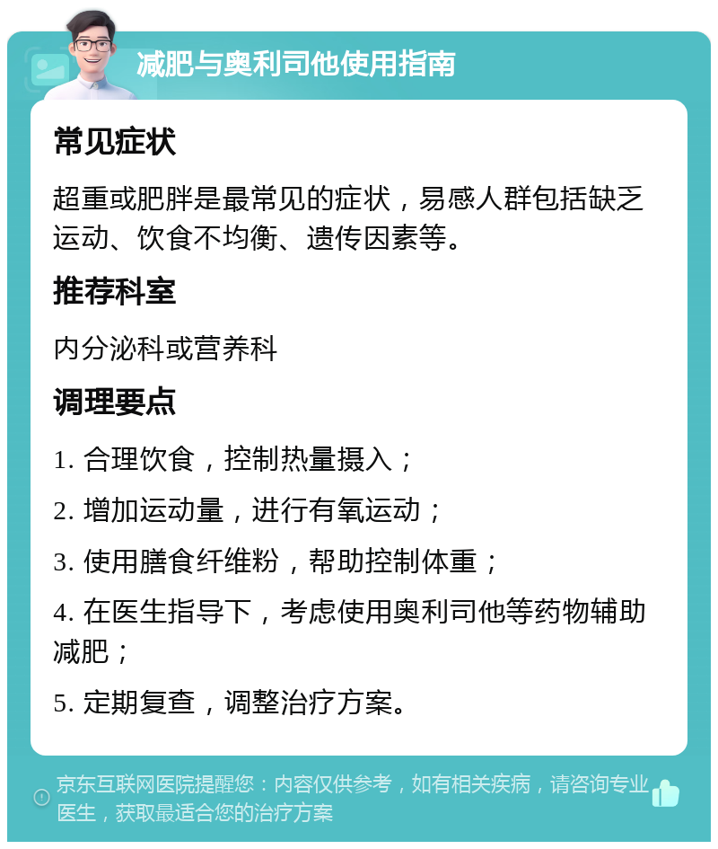 减肥与奥利司他使用指南 常见症状 超重或肥胖是最常见的症状，易感人群包括缺乏运动、饮食不均衡、遗传因素等。 推荐科室 内分泌科或营养科 调理要点 1. 合理饮食，控制热量摄入； 2. 增加运动量，进行有氧运动； 3. 使用膳食纤维粉，帮助控制体重； 4. 在医生指导下，考虑使用奥利司他等药物辅助减肥； 5. 定期复查，调整治疗方案。