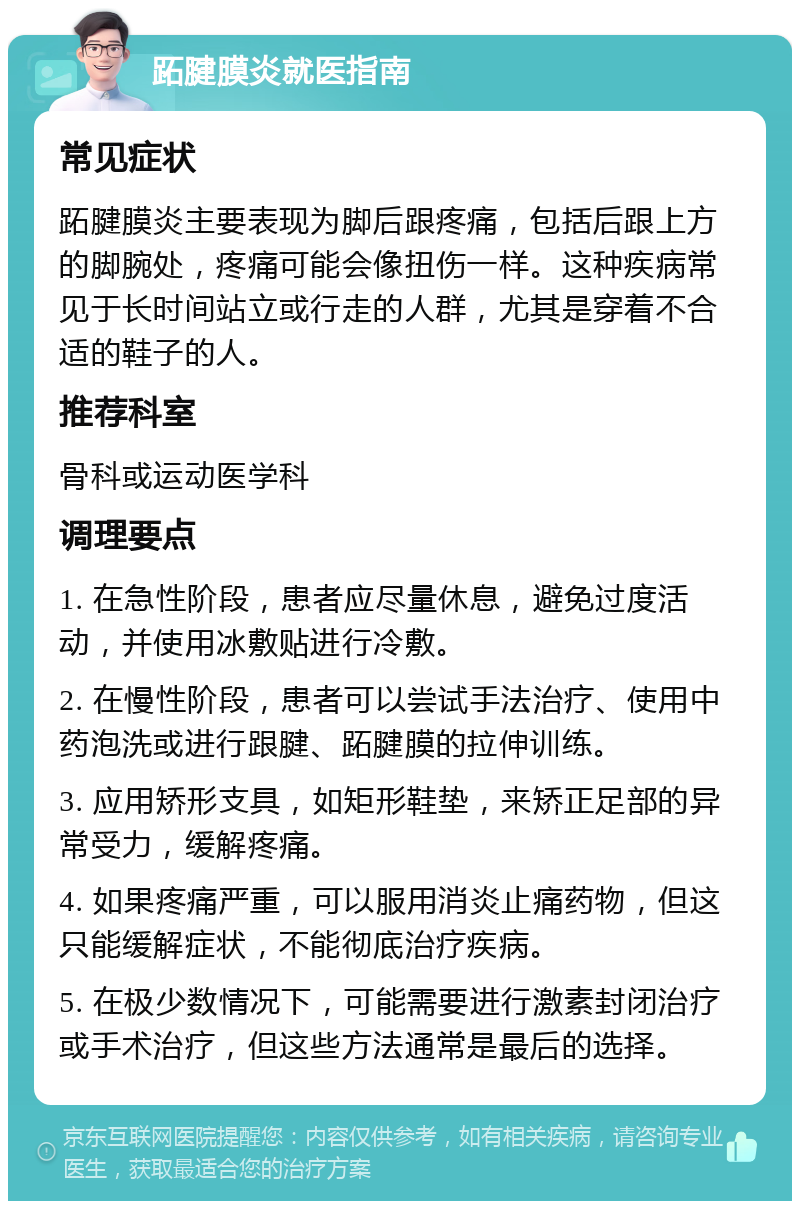 跖腱膜炎就医指南 常见症状 跖腱膜炎主要表现为脚后跟疼痛，包括后跟上方的脚腕处，疼痛可能会像扭伤一样。这种疾病常见于长时间站立或行走的人群，尤其是穿着不合适的鞋子的人。 推荐科室 骨科或运动医学科 调理要点 1. 在急性阶段，患者应尽量休息，避免过度活动，并使用冰敷贴进行冷敷。 2. 在慢性阶段，患者可以尝试手法治疗、使用中药泡洗或进行跟腱、跖腱膜的拉伸训练。 3. 应用矫形支具，如矩形鞋垫，来矫正足部的异常受力，缓解疼痛。 4. 如果疼痛严重，可以服用消炎止痛药物，但这只能缓解症状，不能彻底治疗疾病。 5. 在极少数情况下，可能需要进行激素封闭治疗或手术治疗，但这些方法通常是最后的选择。