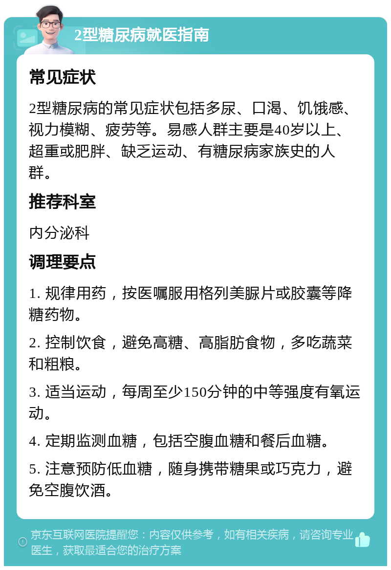 2型糖尿病就医指南 常见症状 2型糖尿病的常见症状包括多尿、口渴、饥饿感、视力模糊、疲劳等。易感人群主要是40岁以上、超重或肥胖、缺乏运动、有糖尿病家族史的人群。 推荐科室 内分泌科 调理要点 1. 规律用药，按医嘱服用格列美脲片或胶囊等降糖药物。 2. 控制饮食，避免高糖、高脂肪食物，多吃蔬菜和粗粮。 3. 适当运动，每周至少150分钟的中等强度有氧运动。 4. 定期监测血糖，包括空腹血糖和餐后血糖。 5. 注意预防低血糖，随身携带糖果或巧克力，避免空腹饮酒。