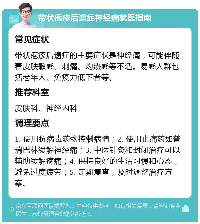 带状疱疹后遗症神经痛就医指南 常见症状 带状疱疹后遗症的主要症状是神经痛，可能伴随着皮肤敏感、刺痛、灼热感等不适。易感人群包括老年人、免疫力低下者等。 推荐科室 皮肤科、神经内科 调理要点 1. 使用抗病毒药物控制病情；2. 使用止痛药如普瑞巴林缓解神经痛；3. 中医针灸和封闭治疗可以辅助缓解疼痛；4. 保持良好的生活习惯和心态，避免过度疲劳；5. 定期复查，及时调整治疗方案。