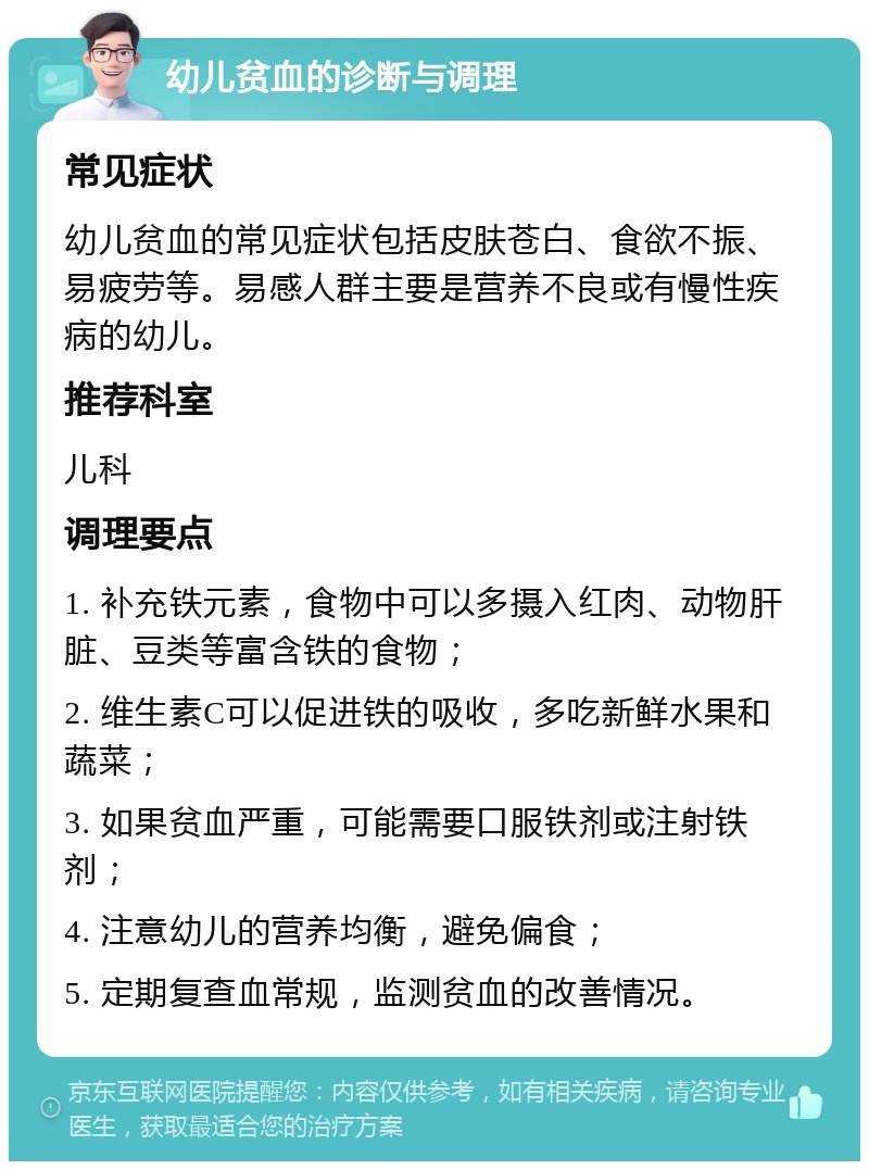 幼儿贫血的诊断与调理 常见症状 幼儿贫血的常见症状包括皮肤苍白、食欲不振、易疲劳等。易感人群主要是营养不良或有慢性疾病的幼儿。 推荐科室 儿科 调理要点 1. 补充铁元素，食物中可以多摄入红肉、动物肝脏、豆类等富含铁的食物； 2. 维生素C可以促进铁的吸收，多吃新鲜水果和蔬菜； 3. 如果贫血严重，可能需要口服铁剂或注射铁剂； 4. 注意幼儿的营养均衡，避免偏食； 5. 定期复查血常规，监测贫血的改善情况。