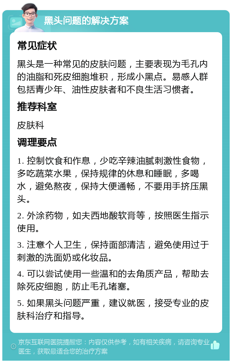 黑头问题的解决方案 常见症状 黑头是一种常见的皮肤问题，主要表现为毛孔内的油脂和死皮细胞堆积，形成小黑点。易感人群包括青少年、油性皮肤者和不良生活习惯者。 推荐科室 皮肤科 调理要点 1. 控制饮食和作息，少吃辛辣油腻刺激性食物，多吃蔬菜水果，保持规律的休息和睡眠，多喝水，避免熬夜，保持大便通畅，不要用手挤压黑头。 2. 外涂药物，如夫西地酸软膏等，按照医生指示使用。 3. 注意个人卫生，保持面部清洁，避免使用过于刺激的洗面奶或化妆品。 4. 可以尝试使用一些温和的去角质产品，帮助去除死皮细胞，防止毛孔堵塞。 5. 如果黑头问题严重，建议就医，接受专业的皮肤科治疗和指导。