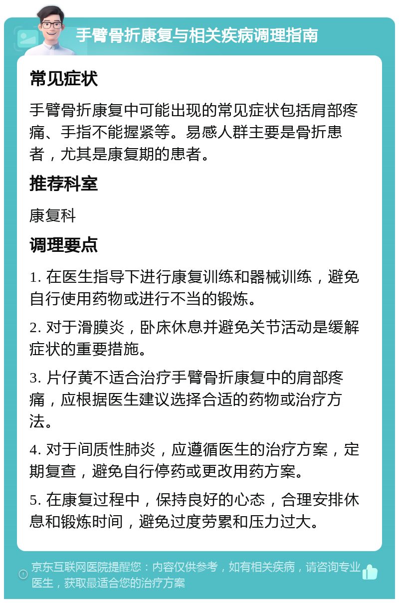 手臂骨折康复与相关疾病调理指南 常见症状 手臂骨折康复中可能出现的常见症状包括肩部疼痛、手指不能握紧等。易感人群主要是骨折患者，尤其是康复期的患者。 推荐科室 康复科 调理要点 1. 在医生指导下进行康复训练和器械训练，避免自行使用药物或进行不当的锻炼。 2. 对于滑膜炎，卧床休息并避免关节活动是缓解症状的重要措施。 3. 片仔黄不适合治疗手臂骨折康复中的肩部疼痛，应根据医生建议选择合适的药物或治疗方法。 4. 对于间质性肺炎，应遵循医生的治疗方案，定期复查，避免自行停药或更改用药方案。 5. 在康复过程中，保持良好的心态，合理安排休息和锻炼时间，避免过度劳累和压力过大。