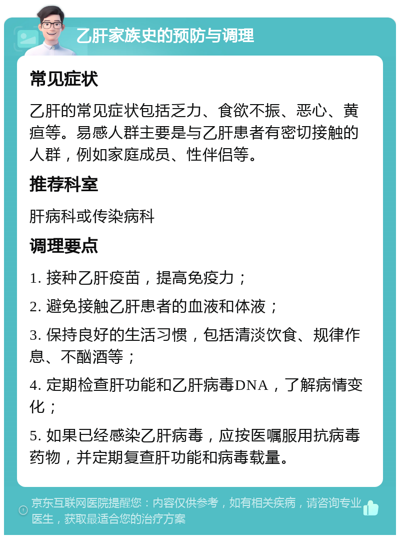 乙肝家族史的预防与调理 常见症状 乙肝的常见症状包括乏力、食欲不振、恶心、黄疸等。易感人群主要是与乙肝患者有密切接触的人群，例如家庭成员、性伴侣等。 推荐科室 肝病科或传染病科 调理要点 1. 接种乙肝疫苗，提高免疫力； 2. 避免接触乙肝患者的血液和体液； 3. 保持良好的生活习惯，包括清淡饮食、规律作息、不酗酒等； 4. 定期检查肝功能和乙肝病毒DNA，了解病情变化； 5. 如果已经感染乙肝病毒，应按医嘱服用抗病毒药物，并定期复查肝功能和病毒载量。